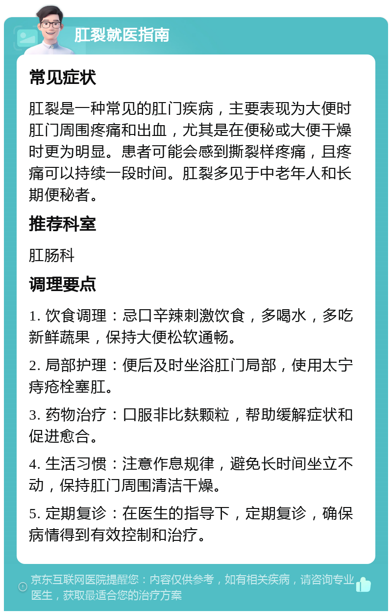 肛裂就医指南 常见症状 肛裂是一种常见的肛门疾病，主要表现为大便时肛门周围疼痛和出血，尤其是在便秘或大便干燥时更为明显。患者可能会感到撕裂样疼痛，且疼痛可以持续一段时间。肛裂多见于中老年人和长期便秘者。 推荐科室 肛肠科 调理要点 1. 饮食调理：忌口辛辣刺激饮食，多喝水，多吃新鲜蔬果，保持大便松软通畅。 2. 局部护理：便后及时坐浴肛门局部，使用太宁痔疮栓塞肛。 3. 药物治疗：口服非比麸颗粒，帮助缓解症状和促进愈合。 4. 生活习惯：注意作息规律，避免长时间坐立不动，保持肛门周围清洁干燥。 5. 定期复诊：在医生的指导下，定期复诊，确保病情得到有效控制和治疗。