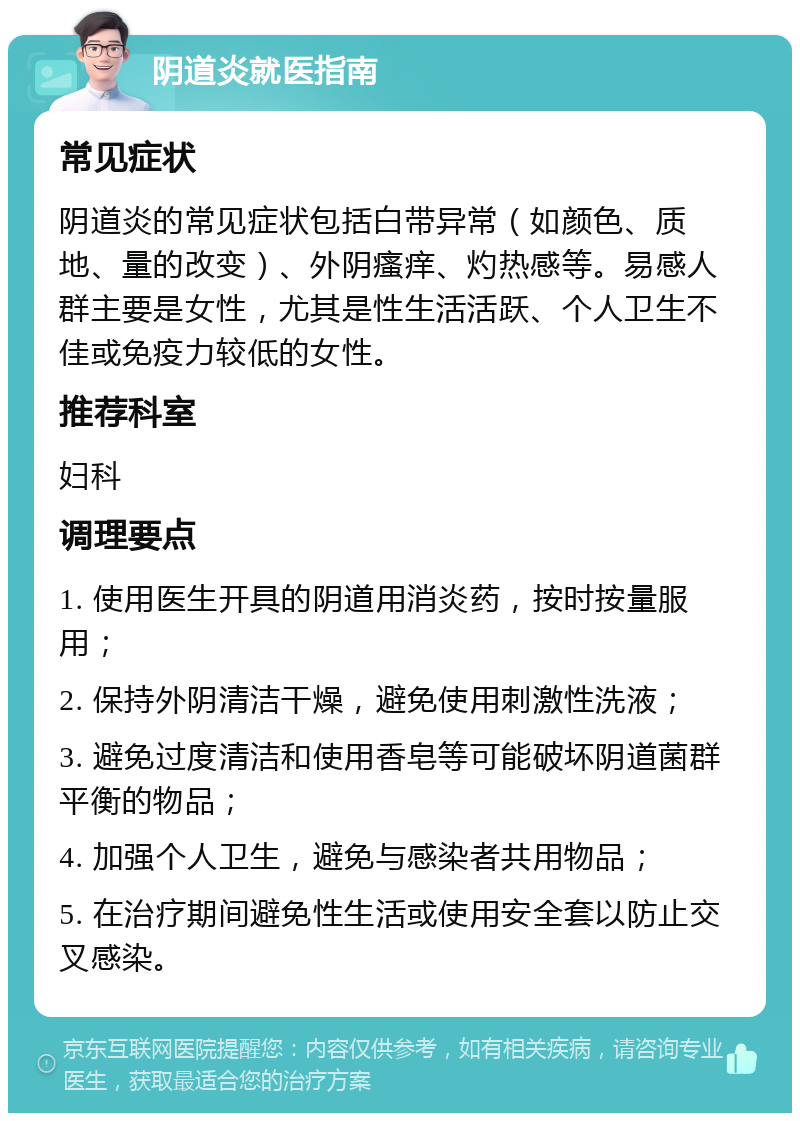 阴道炎就医指南 常见症状 阴道炎的常见症状包括白带异常（如颜色、质地、量的改变）、外阴瘙痒、灼热感等。易感人群主要是女性，尤其是性生活活跃、个人卫生不佳或免疫力较低的女性。 推荐科室 妇科 调理要点 1. 使用医生开具的阴道用消炎药，按时按量服用； 2. 保持外阴清洁干燥，避免使用刺激性洗液； 3. 避免过度清洁和使用香皂等可能破坏阴道菌群平衡的物品； 4. 加强个人卫生，避免与感染者共用物品； 5. 在治疗期间避免性生活或使用安全套以防止交叉感染。