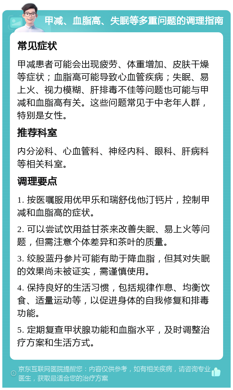 甲减、血脂高、失眠等多重问题的调理指南 常见症状 甲减患者可能会出现疲劳、体重增加、皮肤干燥等症状；血脂高可能导致心血管疾病；失眠、易上火、视力模糊、肝排毒不佳等问题也可能与甲减和血脂高有关。这些问题常见于中老年人群，特别是女性。 推荐科室 内分泌科、心血管科、神经内科、眼科、肝病科等相关科室。 调理要点 1. 按医嘱服用优甲乐和瑞舒伐他汀钙片，控制甲减和血脂高的症状。 2. 可以尝试饮用益甘茶来改善失眠、易上火等问题，但需注意个体差异和茶叶的质量。 3. 绞股蓝丹参片可能有助于降血脂，但其对失眠的效果尚未被证实，需谨慎使用。 4. 保持良好的生活习惯，包括规律作息、均衡饮食、适量运动等，以促进身体的自我修复和排毒功能。 5. 定期复查甲状腺功能和血脂水平，及时调整治疗方案和生活方式。