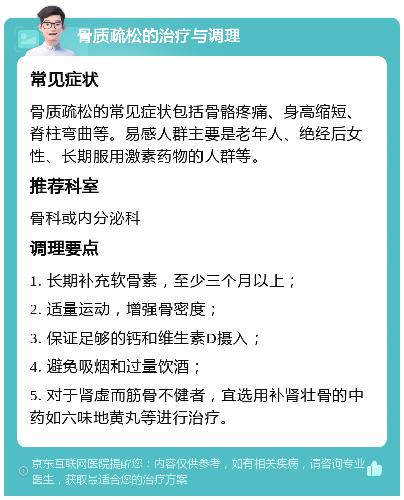 骨质疏松的治疗与调理 常见症状 骨质疏松的常见症状包括骨骼疼痛、身高缩短、脊柱弯曲等。易感人群主要是老年人、绝经后女性、长期服用激素药物的人群等。 推荐科室 骨科或内分泌科 调理要点 1. 长期补充软骨素，至少三个月以上； 2. 适量运动，增强骨密度； 3. 保证足够的钙和维生素D摄入； 4. 避免吸烟和过量饮酒； 5. 对于肾虚而筋骨不健者，宜选用补肾壮骨的中药如六味地黄丸等进行治疗。