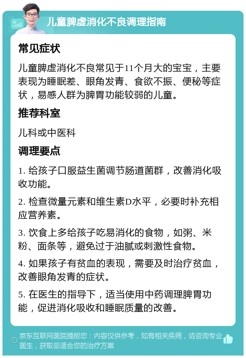 儿童脾虚消化不良调理指南 常见症状 儿童脾虚消化不良常见于11个月大的宝宝，主要表现为睡眠差、眼角发青、食欲不振、便秘等症状，易感人群为脾胃功能较弱的儿童。 推荐科室 儿科或中医科 调理要点 1. 给孩子口服益生菌调节肠道菌群，改善消化吸收功能。 2. 检查微量元素和维生素D水平，必要时补充相应营养素。 3. 饮食上多给孩子吃易消化的食物，如粥、米粉、面条等，避免过于油腻或刺激性食物。 4. 如果孩子有贫血的表现，需要及时治疗贫血，改善眼角发青的症状。 5. 在医生的指导下，适当使用中药调理脾胃功能，促进消化吸收和睡眠质量的改善。