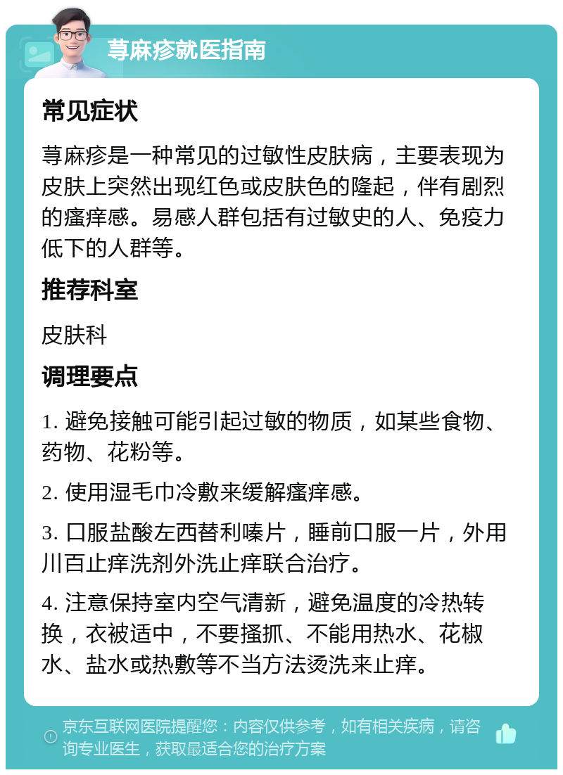 荨麻疹就医指南 常见症状 荨麻疹是一种常见的过敏性皮肤病，主要表现为皮肤上突然出现红色或皮肤色的隆起，伴有剧烈的瘙痒感。易感人群包括有过敏史的人、免疫力低下的人群等。 推荐科室 皮肤科 调理要点 1. 避免接触可能引起过敏的物质，如某些食物、药物、花粉等。 2. 使用湿毛巾冷敷来缓解瘙痒感。 3. 口服盐酸左西替利嗪片，睡前口服一片，外用川百止痒洗剂外洗止痒联合治疗。 4. 注意保持室内空气清新，避免温度的冷热转换，衣被适中，不要搔抓、不能用热水、花椒水、盐水或热敷等不当方法烫洗来止痒。