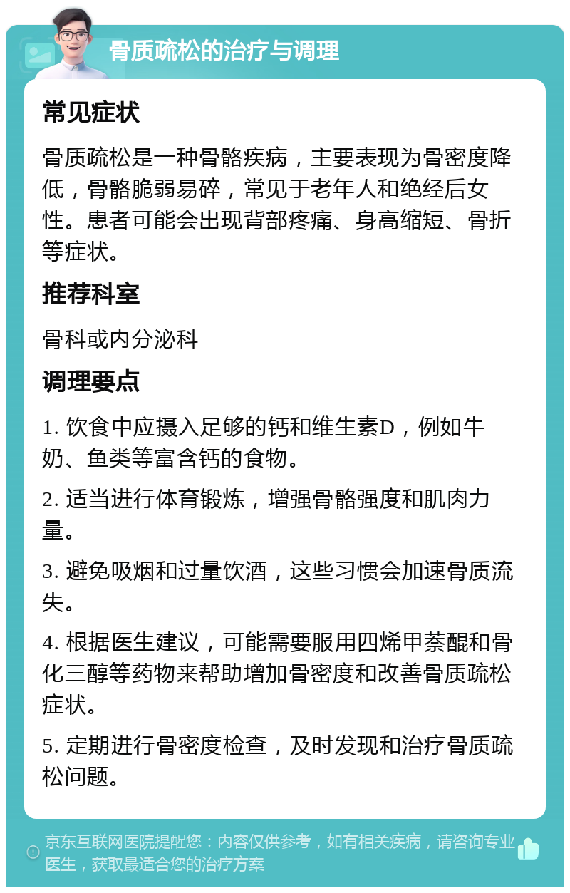 骨质疏松的治疗与调理 常见症状 骨质疏松是一种骨骼疾病，主要表现为骨密度降低，骨骼脆弱易碎，常见于老年人和绝经后女性。患者可能会出现背部疼痛、身高缩短、骨折等症状。 推荐科室 骨科或内分泌科 调理要点 1. 饮食中应摄入足够的钙和维生素D，例如牛奶、鱼类等富含钙的食物。 2. 适当进行体育锻炼，增强骨骼强度和肌肉力量。 3. 避免吸烟和过量饮酒，这些习惯会加速骨质流失。 4. 根据医生建议，可能需要服用四烯甲萘醌和骨化三醇等药物来帮助增加骨密度和改善骨质疏松症状。 5. 定期进行骨密度检查，及时发现和治疗骨质疏松问题。