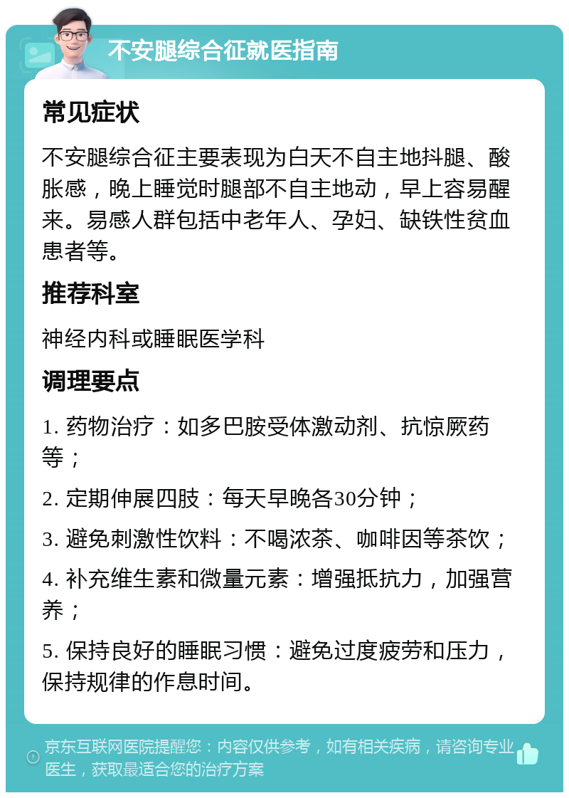 不安腿综合征就医指南 常见症状 不安腿综合征主要表现为白天不自主地抖腿、酸胀感，晚上睡觉时腿部不自主地动，早上容易醒来。易感人群包括中老年人、孕妇、缺铁性贫血患者等。 推荐科室 神经内科或睡眠医学科 调理要点 1. 药物治疗：如多巴胺受体激动剂、抗惊厥药等； 2. 定期伸展四肢：每天早晚各30分钟； 3. 避免刺激性饮料：不喝浓茶、咖啡因等茶饮； 4. 补充维生素和微量元素：增强抵抗力，加强营养； 5. 保持良好的睡眠习惯：避免过度疲劳和压力，保持规律的作息时间。