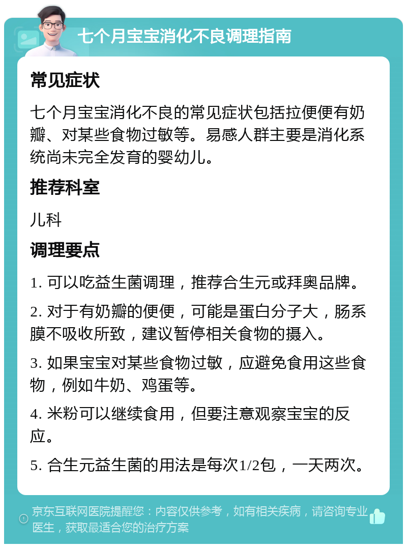 七个月宝宝消化不良调理指南 常见症状 七个月宝宝消化不良的常见症状包括拉便便有奶瓣、对某些食物过敏等。易感人群主要是消化系统尚未完全发育的婴幼儿。 推荐科室 儿科 调理要点 1. 可以吃益生菌调理，推荐合生元或拜奥品牌。 2. 对于有奶瓣的便便，可能是蛋白分子大，肠系膜不吸收所致，建议暂停相关食物的摄入。 3. 如果宝宝对某些食物过敏，应避免食用这些食物，例如牛奶、鸡蛋等。 4. 米粉可以继续食用，但要注意观察宝宝的反应。 5. 合生元益生菌的用法是每次1/2包，一天两次。