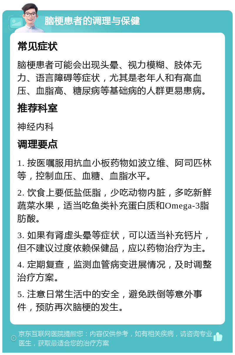 脑梗患者的调理与保健 常见症状 脑梗患者可能会出现头晕、视力模糊、肢体无力、语言障碍等症状，尤其是老年人和有高血压、血脂高、糖尿病等基础病的人群更易患病。 推荐科室 神经内科 调理要点 1. 按医嘱服用抗血小板药物如波立维、阿司匹林等，控制血压、血糖、血脂水平。 2. 饮食上要低盐低脂，少吃动物内脏，多吃新鲜蔬菜水果，适当吃鱼类补充蛋白质和Omega-3脂肪酸。 3. 如果有肾虚头晕等症状，可以适当补充钙片，但不建议过度依赖保健品，应以药物治疗为主。 4. 定期复查，监测血管病变进展情况，及时调整治疗方案。 5. 注意日常生活中的安全，避免跌倒等意外事件，预防再次脑梗的发生。