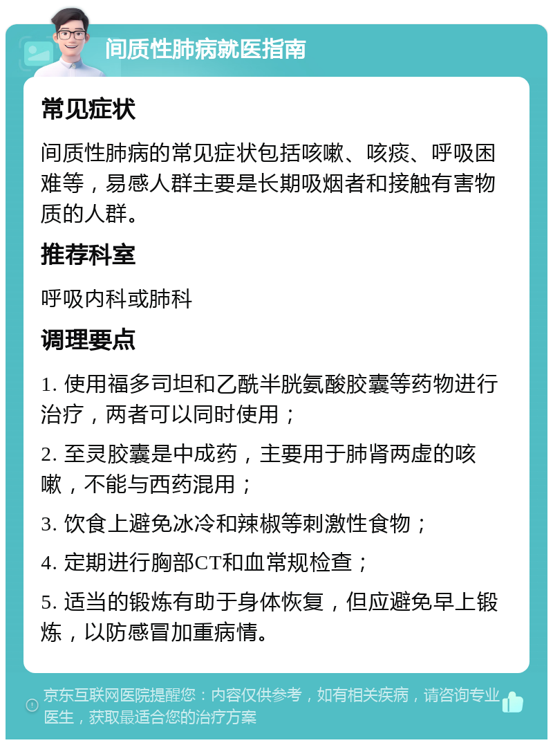 间质性肺病就医指南 常见症状 间质性肺病的常见症状包括咳嗽、咳痰、呼吸困难等，易感人群主要是长期吸烟者和接触有害物质的人群。 推荐科室 呼吸内科或肺科 调理要点 1. 使用福多司坦和乙酰半胱氨酸胶囊等药物进行治疗，两者可以同时使用； 2. 至灵胶囊是中成药，主要用于肺肾两虚的咳嗽，不能与西药混用； 3. 饮食上避免冰冷和辣椒等刺激性食物； 4. 定期进行胸部CT和血常规检查； 5. 适当的锻炼有助于身体恢复，但应避免早上锻炼，以防感冒加重病情。