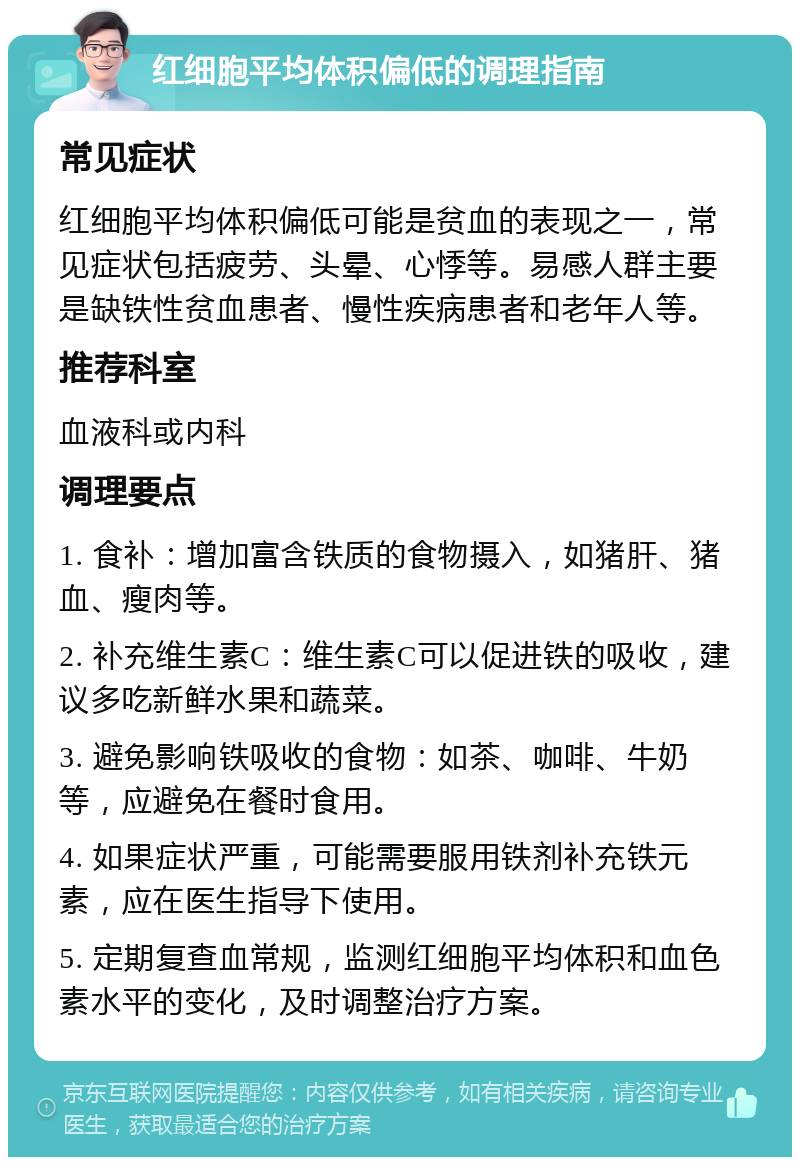 红细胞平均体积偏低的调理指南 常见症状 红细胞平均体积偏低可能是贫血的表现之一，常见症状包括疲劳、头晕、心悸等。易感人群主要是缺铁性贫血患者、慢性疾病患者和老年人等。 推荐科室 血液科或内科 调理要点 1. 食补：增加富含铁质的食物摄入，如猪肝、猪血、瘦肉等。 2. 补充维生素C：维生素C可以促进铁的吸收，建议多吃新鲜水果和蔬菜。 3. 避免影响铁吸收的食物：如茶、咖啡、牛奶等，应避免在餐时食用。 4. 如果症状严重，可能需要服用铁剂补充铁元素，应在医生指导下使用。 5. 定期复查血常规，监测红细胞平均体积和血色素水平的变化，及时调整治疗方案。