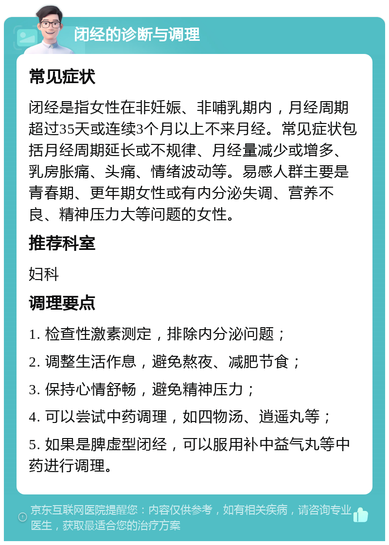 闭经的诊断与调理 常见症状 闭经是指女性在非妊娠、非哺乳期内，月经周期超过35天或连续3个月以上不来月经。常见症状包括月经周期延长或不规律、月经量减少或增多、乳房胀痛、头痛、情绪波动等。易感人群主要是青春期、更年期女性或有内分泌失调、营养不良、精神压力大等问题的女性。 推荐科室 妇科 调理要点 1. 检查性激素测定，排除内分泌问题； 2. 调整生活作息，避免熬夜、减肥节食； 3. 保持心情舒畅，避免精神压力； 4. 可以尝试中药调理，如四物汤、逍遥丸等； 5. 如果是脾虚型闭经，可以服用补中益气丸等中药进行调理。