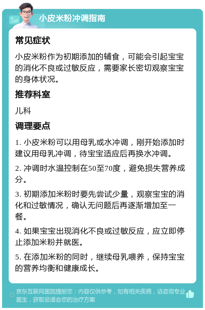 小皮米粉冲调指南 常见症状 小皮米粉作为初期添加的辅食，可能会引起宝宝的消化不良或过敏反应，需要家长密切观察宝宝的身体状况。 推荐科室 儿科 调理要点 1. 小皮米粉可以用母乳或水冲调，刚开始添加时建议用母乳冲调，待宝宝适应后再换水冲调。 2. 冲调时水温控制在50至70度，避免损失营养成分。 3. 初期添加米粉时要先尝试少量，观察宝宝的消化和过敏情况，确认无问题后再逐渐增加至一餐。 4. 如果宝宝出现消化不良或过敏反应，应立即停止添加米粉并就医。 5. 在添加米粉的同时，继续母乳喂养，保持宝宝的营养均衡和健康成长。