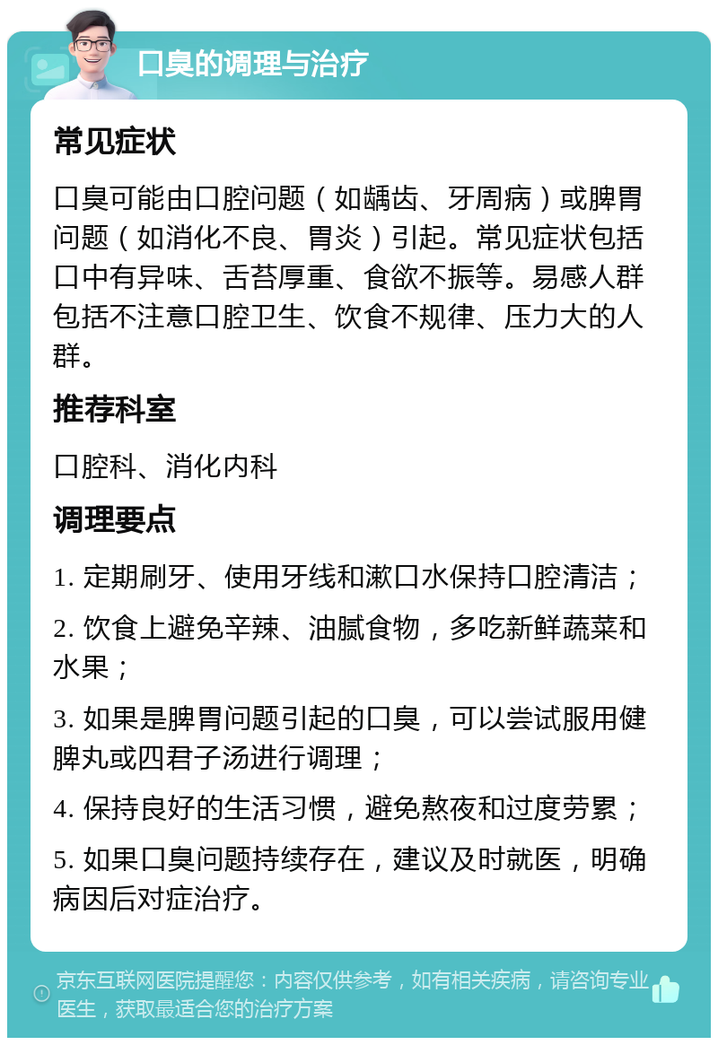 口臭的调理与治疗 常见症状 口臭可能由口腔问题（如龋齿、牙周病）或脾胃问题（如消化不良、胃炎）引起。常见症状包括口中有异味、舌苔厚重、食欲不振等。易感人群包括不注意口腔卫生、饮食不规律、压力大的人群。 推荐科室 口腔科、消化内科 调理要点 1. 定期刷牙、使用牙线和漱口水保持口腔清洁； 2. 饮食上避免辛辣、油腻食物，多吃新鲜蔬菜和水果； 3. 如果是脾胃问题引起的口臭，可以尝试服用健脾丸或四君子汤进行调理； 4. 保持良好的生活习惯，避免熬夜和过度劳累； 5. 如果口臭问题持续存在，建议及时就医，明确病因后对症治疗。