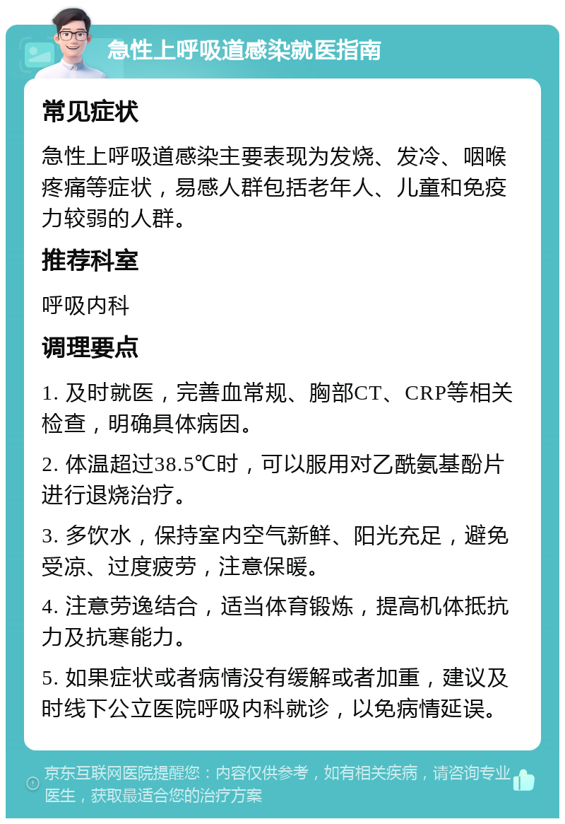 急性上呼吸道感染就医指南 常见症状 急性上呼吸道感染主要表现为发烧、发冷、咽喉疼痛等症状，易感人群包括老年人、儿童和免疫力较弱的人群。 推荐科室 呼吸内科 调理要点 1. 及时就医，完善血常规、胸部CT、CRP等相关检查，明确具体病因。 2. 体温超过38.5℃时，可以服用对乙酰氨基酚片进行退烧治疗。 3. 多饮水，保持室内空气新鲜、阳光充足，避免受凉、过度疲劳，注意保暖。 4. 注意劳逸结合，适当体育锻炼，提高机体抵抗力及抗寒能力。 5. 如果症状或者病情没有缓解或者加重，建议及时线下公立医院呼吸内科就诊，以免病情延误。