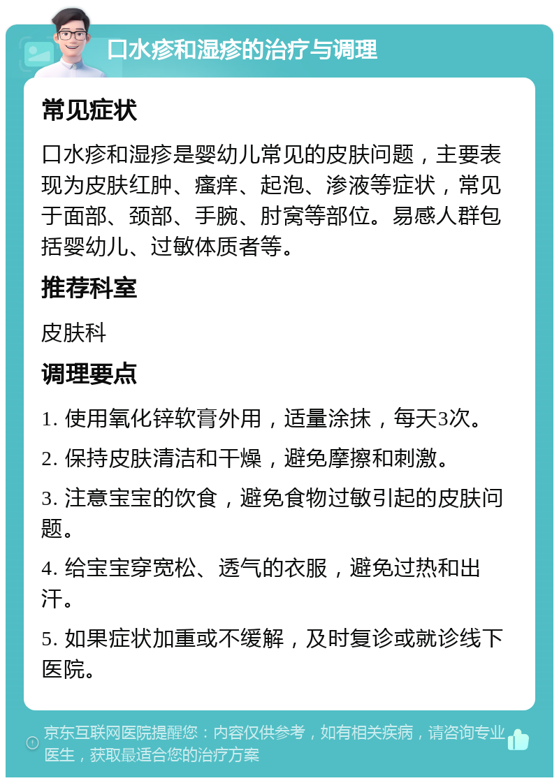 口水疹和湿疹的治疗与调理 常见症状 口水疹和湿疹是婴幼儿常见的皮肤问题，主要表现为皮肤红肿、瘙痒、起泡、渗液等症状，常见于面部、颈部、手腕、肘窝等部位。易感人群包括婴幼儿、过敏体质者等。 推荐科室 皮肤科 调理要点 1. 使用氧化锌软膏外用，适量涂抹，每天3次。 2. 保持皮肤清洁和干燥，避免摩擦和刺激。 3. 注意宝宝的饮食，避免食物过敏引起的皮肤问题。 4. 给宝宝穿宽松、透气的衣服，避免过热和出汗。 5. 如果症状加重或不缓解，及时复诊或就诊线下医院。