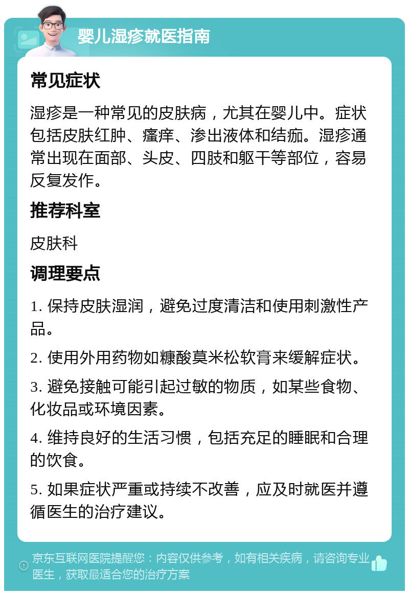 婴儿湿疹就医指南 常见症状 湿疹是一种常见的皮肤病，尤其在婴儿中。症状包括皮肤红肿、瘙痒、渗出液体和结痂。湿疹通常出现在面部、头皮、四肢和躯干等部位，容易反复发作。 推荐科室 皮肤科 调理要点 1. 保持皮肤湿润，避免过度清洁和使用刺激性产品。 2. 使用外用药物如糠酸莫米松软膏来缓解症状。 3. 避免接触可能引起过敏的物质，如某些食物、化妆品或环境因素。 4. 维持良好的生活习惯，包括充足的睡眠和合理的饮食。 5. 如果症状严重或持续不改善，应及时就医并遵循医生的治疗建议。