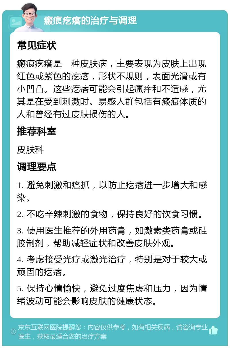 瘢痕疙瘩的治疗与调理 常见症状 瘢痕疙瘩是一种皮肤病，主要表现为皮肤上出现红色或紫色的疙瘩，形状不规则，表面光滑或有小凹凸。这些疙瘩可能会引起瘙痒和不适感，尤其是在受到刺激时。易感人群包括有瘢痕体质的人和曾经有过皮肤损伤的人。 推荐科室 皮肤科 调理要点 1. 避免刺激和瘙抓，以防止疙瘩进一步增大和感染。 2. 不吃辛辣刺激的食物，保持良好的饮食习惯。 3. 使用医生推荐的外用药膏，如激素类药膏或硅胶制剂，帮助减轻症状和改善皮肤外观。 4. 考虑接受光疗或激光治疗，特别是对于较大或顽固的疙瘩。 5. 保持心情愉快，避免过度焦虑和压力，因为情绪波动可能会影响皮肤的健康状态。