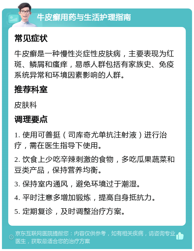 牛皮癣用药与生活护理指南 常见症状 牛皮癣是一种慢性炎症性皮肤病，主要表现为红斑、鳞屑和瘙痒，易感人群包括有家族史、免疫系统异常和环境因素影响的人群。 推荐科室 皮肤科 调理要点 1. 使用可善挺（司库奇尤单抗注射液）进行治疗，需在医生指导下使用。 2. 饮食上少吃辛辣刺激的食物，多吃瓜果蔬菜和豆类产品，保持营养均衡。 3. 保持室内通风，避免环境过于潮湿。 4. 平时注意多增加锻炼，提高自身抵抗力。 5. 定期复诊，及时调整治疗方案。