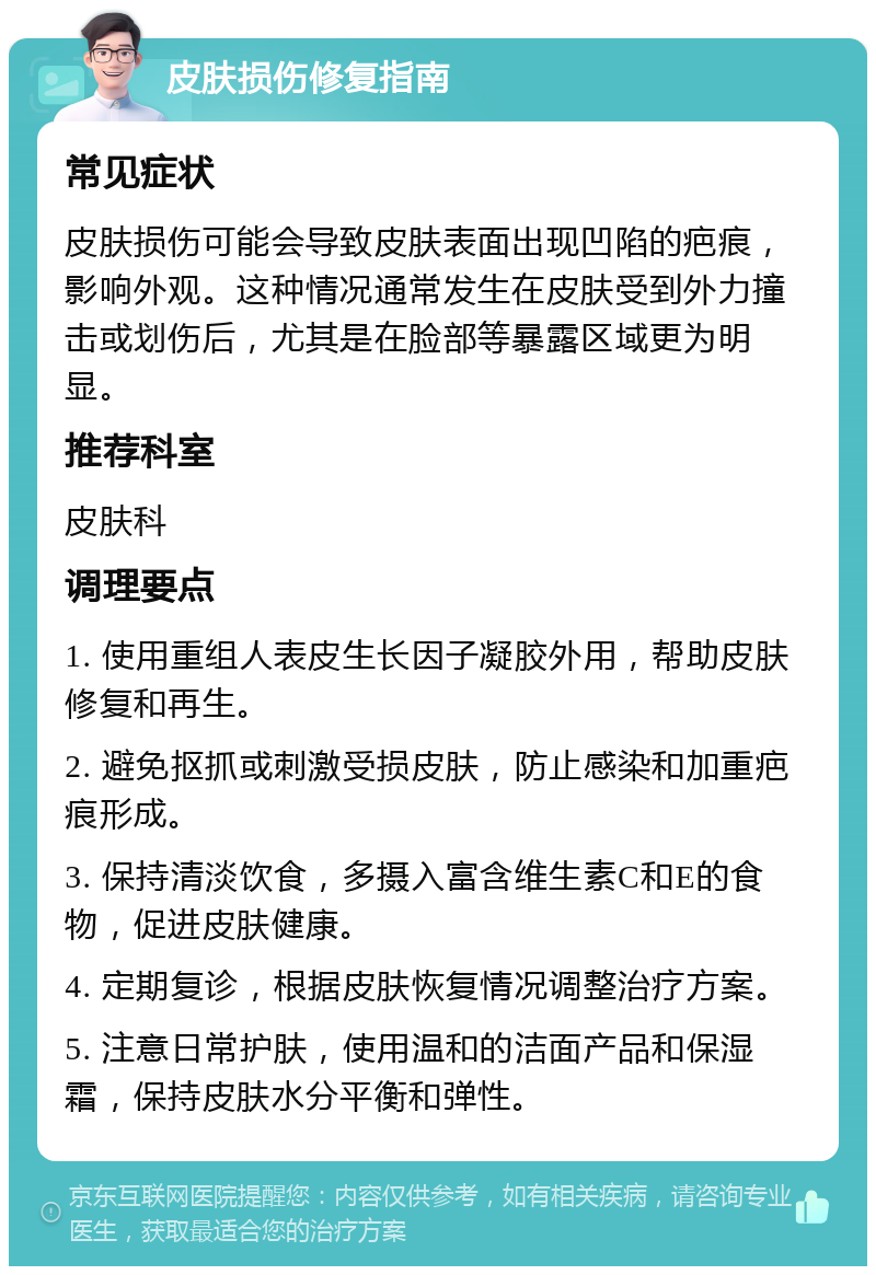 皮肤损伤修复指南 常见症状 皮肤损伤可能会导致皮肤表面出现凹陷的疤痕，影响外观。这种情况通常发生在皮肤受到外力撞击或划伤后，尤其是在脸部等暴露区域更为明显。 推荐科室 皮肤科 调理要点 1. 使用重组人表皮生长因子凝胶外用，帮助皮肤修复和再生。 2. 避免抠抓或刺激受损皮肤，防止感染和加重疤痕形成。 3. 保持清淡饮食，多摄入富含维生素C和E的食物，促进皮肤健康。 4. 定期复诊，根据皮肤恢复情况调整治疗方案。 5. 注意日常护肤，使用温和的洁面产品和保湿霜，保持皮肤水分平衡和弹性。