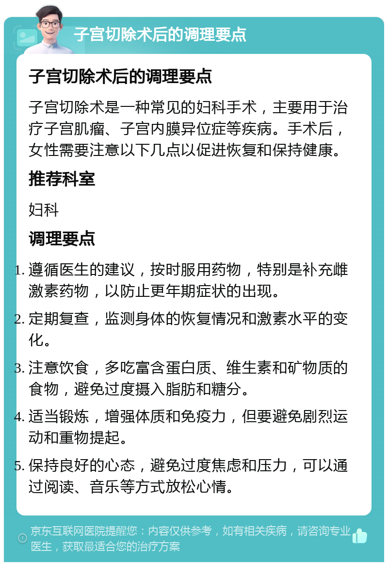 子宫切除术后的调理要点 子宫切除术后的调理要点 子宫切除术是一种常见的妇科手术，主要用于治疗子宫肌瘤、子宫内膜异位症等疾病。手术后，女性需要注意以下几点以促进恢复和保持健康。 推荐科室 妇科 调理要点 遵循医生的建议，按时服用药物，特别是补充雌激素药物，以防止更年期症状的出现。 定期复查，监测身体的恢复情况和激素水平的变化。 注意饮食，多吃富含蛋白质、维生素和矿物质的食物，避免过度摄入脂肪和糖分。 适当锻炼，增强体质和免疫力，但要避免剧烈运动和重物提起。 保持良好的心态，避免过度焦虑和压力，可以通过阅读、音乐等方式放松心情。