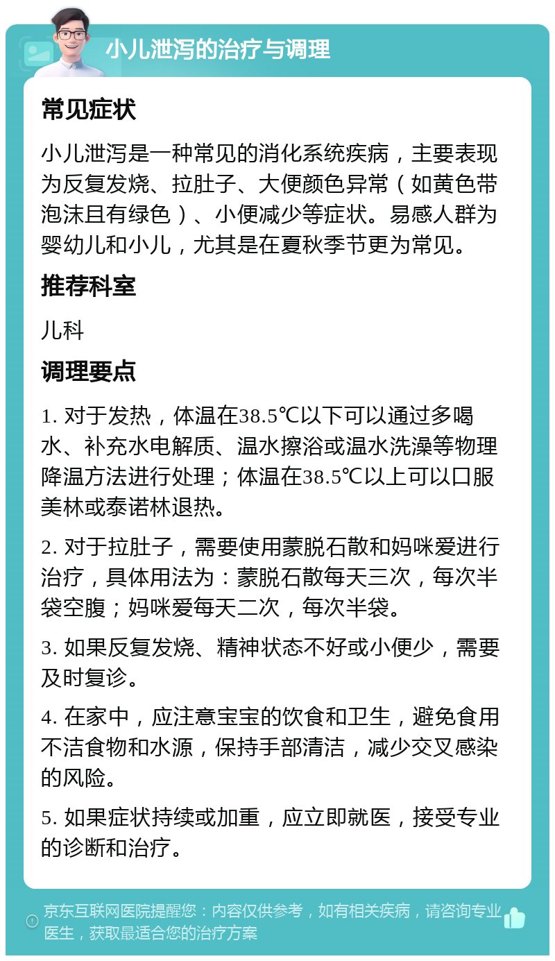 小儿泄泻的治疗与调理 常见症状 小儿泄泻是一种常见的消化系统疾病，主要表现为反复发烧、拉肚子、大便颜色异常（如黄色带泡沫且有绿色）、小便减少等症状。易感人群为婴幼儿和小儿，尤其是在夏秋季节更为常见。 推荐科室 儿科 调理要点 1. 对于发热，体温在38.5℃以下可以通过多喝水、补充水电解质、温水擦浴或温水洗澡等物理降温方法进行处理；体温在38.5℃以上可以口服美林或泰诺林退热。 2. 对于拉肚子，需要使用蒙脱石散和妈咪爱进行治疗，具体用法为：蒙脱石散每天三次，每次半袋空腹；妈咪爱每天二次，每次半袋。 3. 如果反复发烧、精神状态不好或小便少，需要及时复诊。 4. 在家中，应注意宝宝的饮食和卫生，避免食用不洁食物和水源，保持手部清洁，减少交叉感染的风险。 5. 如果症状持续或加重，应立即就医，接受专业的诊断和治疗。