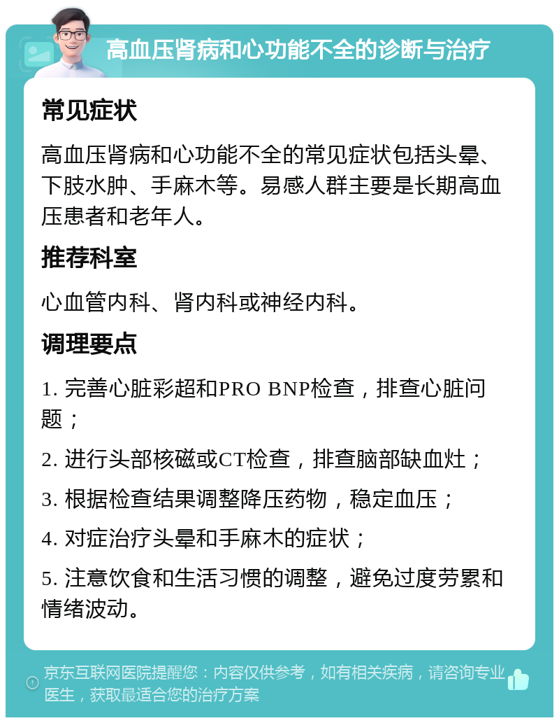 高血压肾病和心功能不全的诊断与治疗 常见症状 高血压肾病和心功能不全的常见症状包括头晕、下肢水肿、手麻木等。易感人群主要是长期高血压患者和老年人。 推荐科室 心血管内科、肾内科或神经内科。 调理要点 1. 完善心脏彩超和PRO BNP检查，排查心脏问题； 2. 进行头部核磁或CT检查，排查脑部缺血灶； 3. 根据检查结果调整降压药物，稳定血压； 4. 对症治疗头晕和手麻木的症状； 5. 注意饮食和生活习惯的调整，避免过度劳累和情绪波动。