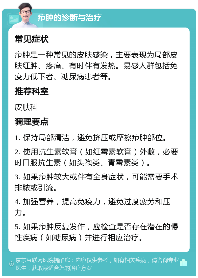 疖肿的诊断与治疗 常见症状 疖肿是一种常见的皮肤感染，主要表现为局部皮肤红肿、疼痛、有时伴有发热。易感人群包括免疫力低下者、糖尿病患者等。 推荐科室 皮肤科 调理要点 1. 保持局部清洁，避免挤压或摩擦疖肿部位。 2. 使用抗生素软膏（如红霉素软膏）外敷，必要时口服抗生素（如头孢类、青霉素类）。 3. 如果疖肿较大或伴有全身症状，可能需要手术排脓或引流。 4. 加强营养，提高免疫力，避免过度疲劳和压力。 5. 如果疖肿反复发作，应检查是否存在潜在的慢性疾病（如糖尿病）并进行相应治疗。