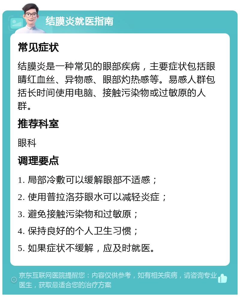 结膜炎就医指南 常见症状 结膜炎是一种常见的眼部疾病，主要症状包括眼睛红血丝、异物感、眼部灼热感等。易感人群包括长时间使用电脑、接触污染物或过敏原的人群。 推荐科室 眼科 调理要点 1. 局部冷敷可以缓解眼部不适感； 2. 使用普拉洛芬眼水可以减轻炎症； 3. 避免接触污染物和过敏原； 4. 保持良好的个人卫生习惯； 5. 如果症状不缓解，应及时就医。