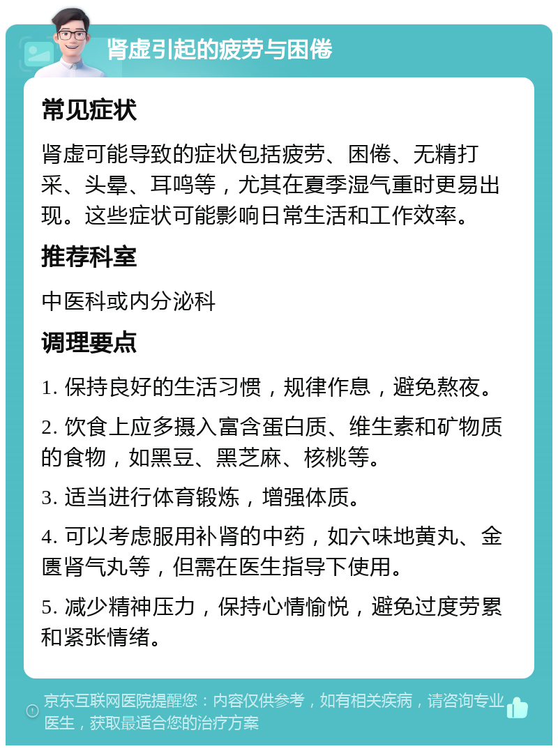 肾虚引起的疲劳与困倦 常见症状 肾虚可能导致的症状包括疲劳、困倦、无精打采、头晕、耳鸣等，尤其在夏季湿气重时更易出现。这些症状可能影响日常生活和工作效率。 推荐科室 中医科或内分泌科 调理要点 1. 保持良好的生活习惯，规律作息，避免熬夜。 2. 饮食上应多摄入富含蛋白质、维生素和矿物质的食物，如黑豆、黑芝麻、核桃等。 3. 适当进行体育锻炼，增强体质。 4. 可以考虑服用补肾的中药，如六味地黄丸、金匮肾气丸等，但需在医生指导下使用。 5. 减少精神压力，保持心情愉悦，避免过度劳累和紧张情绪。