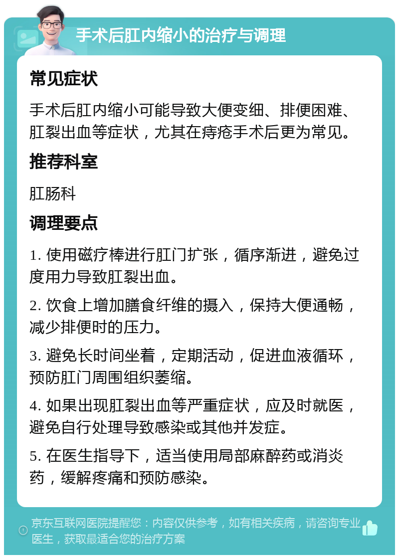 手术后肛内缩小的治疗与调理 常见症状 手术后肛内缩小可能导致大便变细、排便困难、肛裂出血等症状，尤其在痔疮手术后更为常见。 推荐科室 肛肠科 调理要点 1. 使用磁疗棒进行肛门扩张，循序渐进，避免过度用力导致肛裂出血。 2. 饮食上增加膳食纤维的摄入，保持大便通畅，减少排便时的压力。 3. 避免长时间坐着，定期活动，促进血液循环，预防肛门周围组织萎缩。 4. 如果出现肛裂出血等严重症状，应及时就医，避免自行处理导致感染或其他并发症。 5. 在医生指导下，适当使用局部麻醉药或消炎药，缓解疼痛和预防感染。