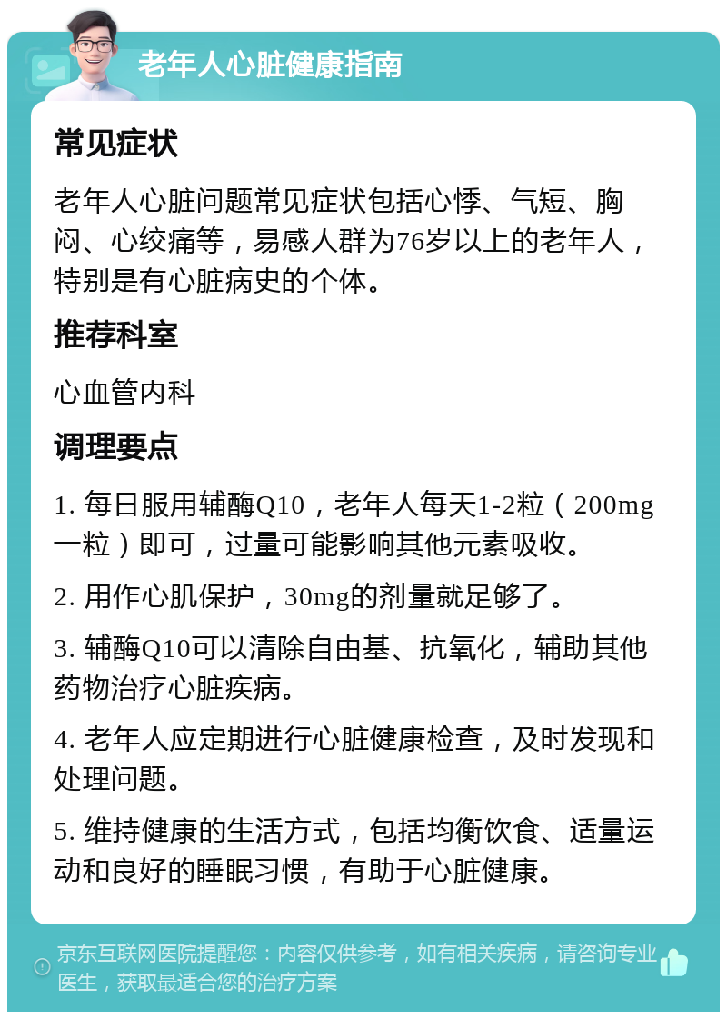 老年人心脏健康指南 常见症状 老年人心脏问题常见症状包括心悸、气短、胸闷、心绞痛等，易感人群为76岁以上的老年人，特别是有心脏病史的个体。 推荐科室 心血管内科 调理要点 1. 每日服用辅酶Q10，老年人每天1-2粒（200mg一粒）即可，过量可能影响其他元素吸收。 2. 用作心肌保护，30mg的剂量就足够了。 3. 辅酶Q10可以清除自由基、抗氧化，辅助其他药物治疗心脏疾病。 4. 老年人应定期进行心脏健康检查，及时发现和处理问题。 5. 维持健康的生活方式，包括均衡饮食、适量运动和良好的睡眠习惯，有助于心脏健康。