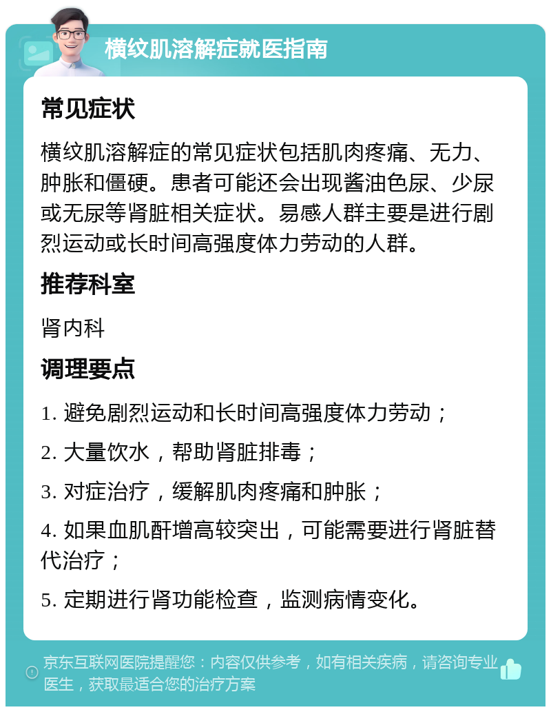 横纹肌溶解症就医指南 常见症状 横纹肌溶解症的常见症状包括肌肉疼痛、无力、肿胀和僵硬。患者可能还会出现酱油色尿、少尿或无尿等肾脏相关症状。易感人群主要是进行剧烈运动或长时间高强度体力劳动的人群。 推荐科室 肾内科 调理要点 1. 避免剧烈运动和长时间高强度体力劳动； 2. 大量饮水，帮助肾脏排毒； 3. 对症治疗，缓解肌肉疼痛和肿胀； 4. 如果血肌酐增高较突出，可能需要进行肾脏替代治疗； 5. 定期进行肾功能检查，监测病情变化。