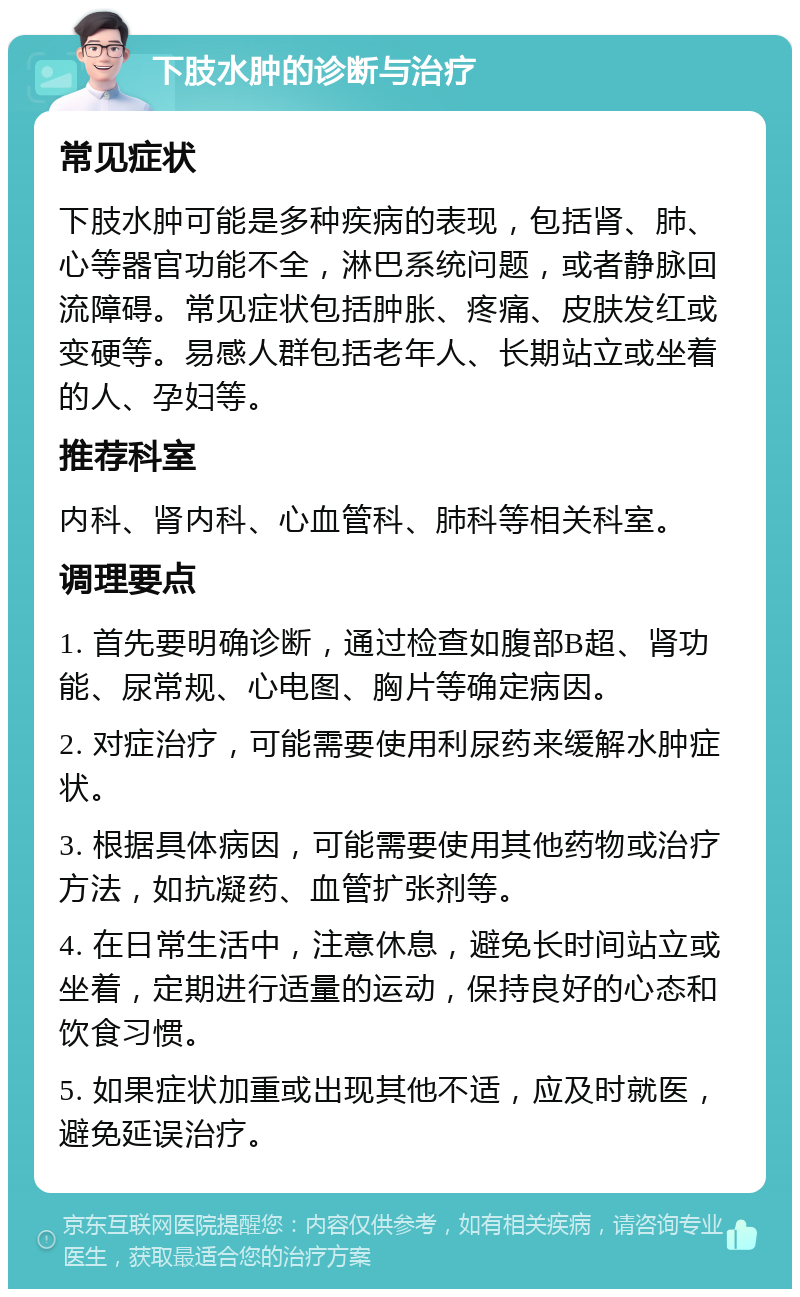 下肢水肿的诊断与治疗 常见症状 下肢水肿可能是多种疾病的表现，包括肾、肺、心等器官功能不全，淋巴系统问题，或者静脉回流障碍。常见症状包括肿胀、疼痛、皮肤发红或变硬等。易感人群包括老年人、长期站立或坐着的人、孕妇等。 推荐科室 内科、肾内科、心血管科、肺科等相关科室。 调理要点 1. 首先要明确诊断，通过检查如腹部B超、肾功能、尿常规、心电图、胸片等确定病因。 2. 对症治疗，可能需要使用利尿药来缓解水肿症状。 3. 根据具体病因，可能需要使用其他药物或治疗方法，如抗凝药、血管扩张剂等。 4. 在日常生活中，注意休息，避免长时间站立或坐着，定期进行适量的运动，保持良好的心态和饮食习惯。 5. 如果症状加重或出现其他不适，应及时就医，避免延误治疗。