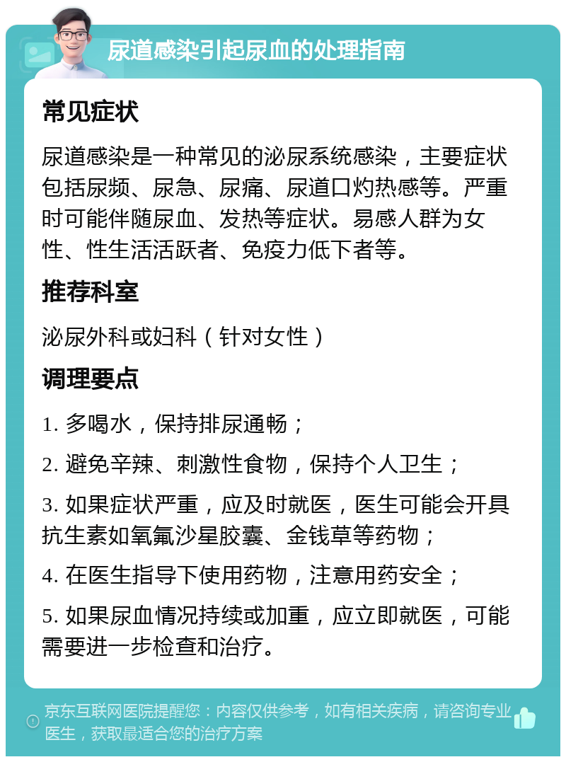 尿道感染引起尿血的处理指南 常见症状 尿道感染是一种常见的泌尿系统感染，主要症状包括尿频、尿急、尿痛、尿道口灼热感等。严重时可能伴随尿血、发热等症状。易感人群为女性、性生活活跃者、免疫力低下者等。 推荐科室 泌尿外科或妇科（针对女性） 调理要点 1. 多喝水，保持排尿通畅； 2. 避免辛辣、刺激性食物，保持个人卫生； 3. 如果症状严重，应及时就医，医生可能会开具抗生素如氧氟沙星胶囊、金钱草等药物； 4. 在医生指导下使用药物，注意用药安全； 5. 如果尿血情况持续或加重，应立即就医，可能需要进一步检查和治疗。