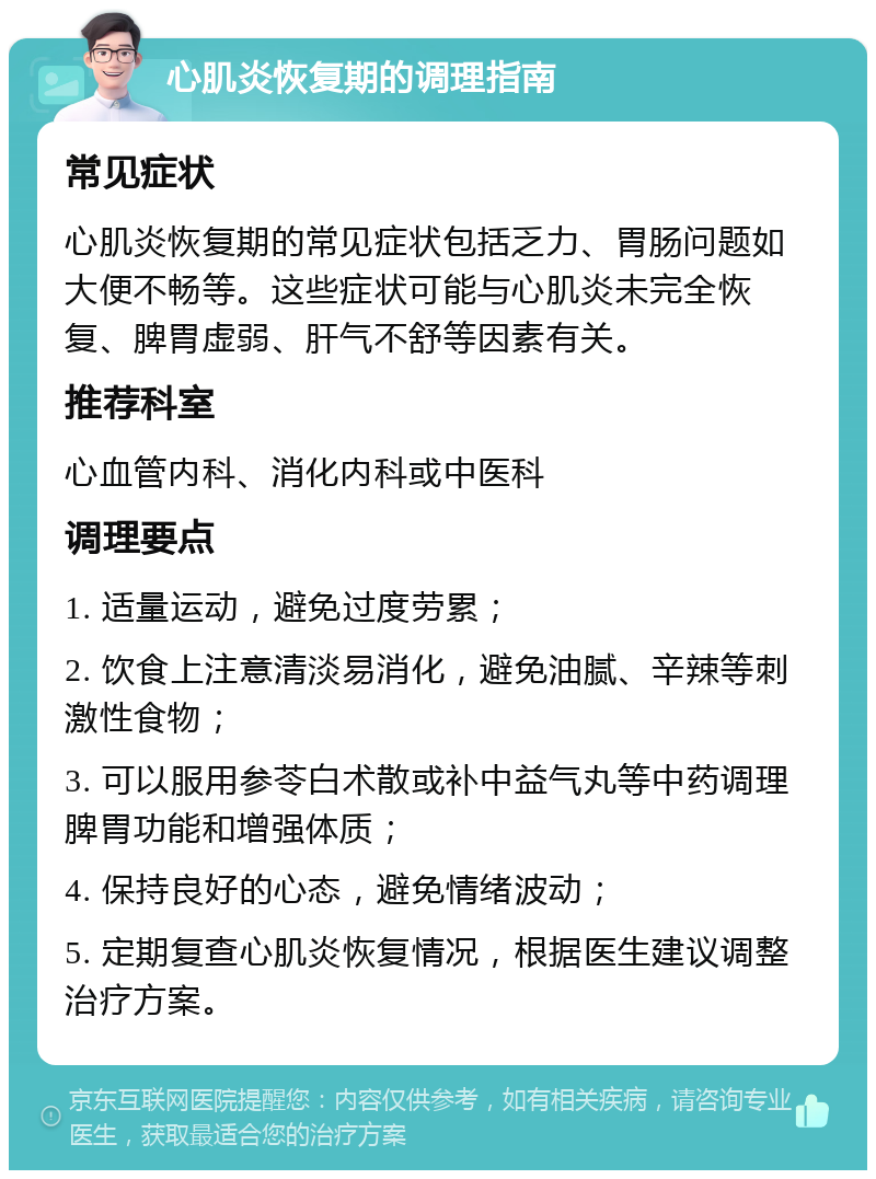 心肌炎恢复期的调理指南 常见症状 心肌炎恢复期的常见症状包括乏力、胃肠问题如大便不畅等。这些症状可能与心肌炎未完全恢复、脾胃虚弱、肝气不舒等因素有关。 推荐科室 心血管内科、消化内科或中医科 调理要点 1. 适量运动，避免过度劳累； 2. 饮食上注意清淡易消化，避免油腻、辛辣等刺激性食物； 3. 可以服用参苓白术散或补中益气丸等中药调理脾胃功能和增强体质； 4. 保持良好的心态，避免情绪波动； 5. 定期复查心肌炎恢复情况，根据医生建议调整治疗方案。