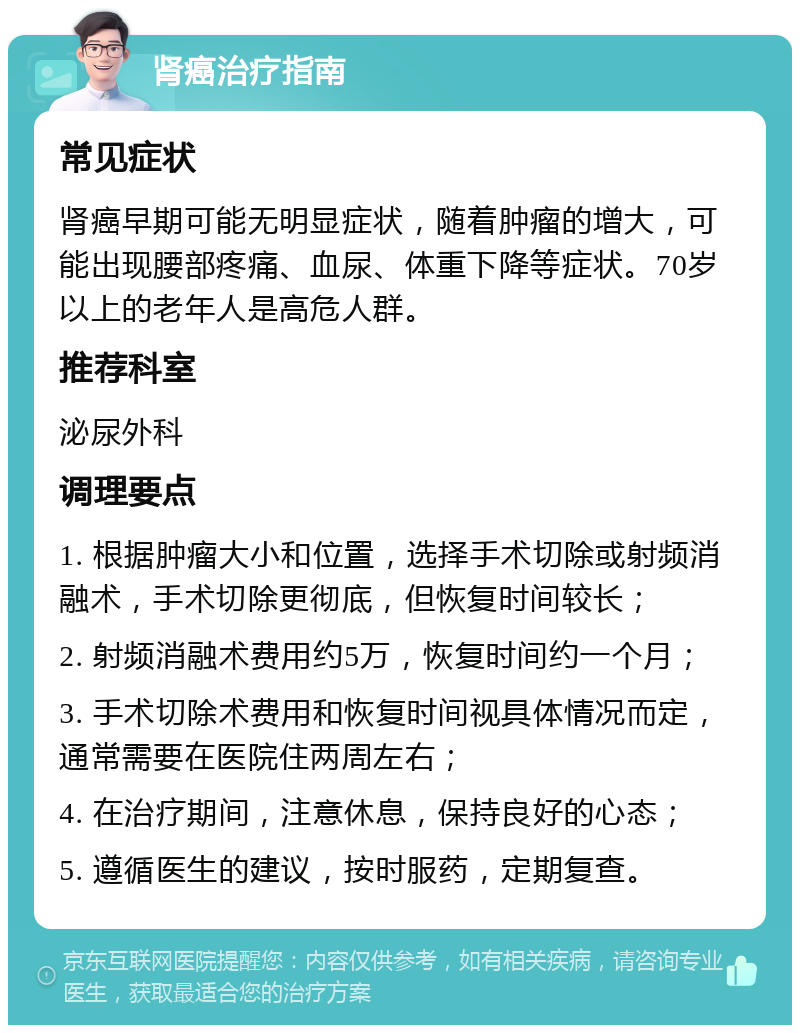 肾癌治疗指南 常见症状 肾癌早期可能无明显症状，随着肿瘤的增大，可能出现腰部疼痛、血尿、体重下降等症状。70岁以上的老年人是高危人群。 推荐科室 泌尿外科 调理要点 1. 根据肿瘤大小和位置，选择手术切除或射频消融术，手术切除更彻底，但恢复时间较长； 2. 射频消融术费用约5万，恢复时间约一个月； 3. 手术切除术费用和恢复时间视具体情况而定，通常需要在医院住两周左右； 4. 在治疗期间，注意休息，保持良好的心态； 5. 遵循医生的建议，按时服药，定期复查。