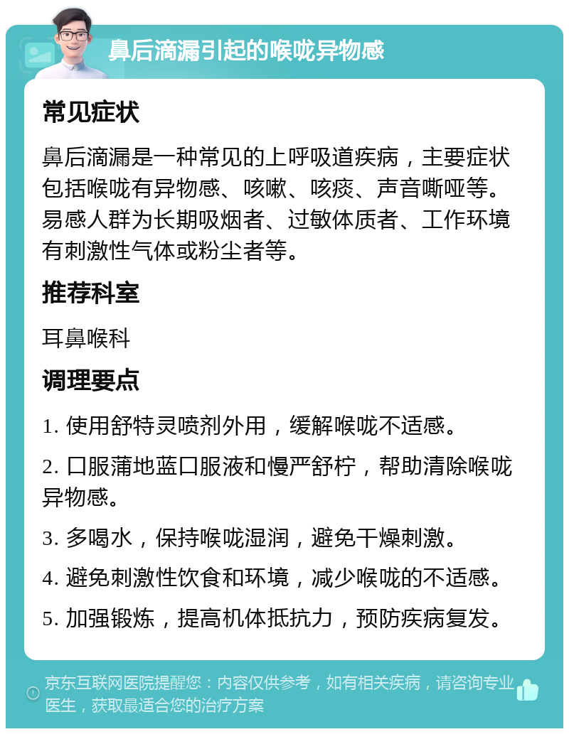 鼻后滴漏引起的喉咙异物感 常见症状 鼻后滴漏是一种常见的上呼吸道疾病，主要症状包括喉咙有异物感、咳嗽、咳痰、声音嘶哑等。易感人群为长期吸烟者、过敏体质者、工作环境有刺激性气体或粉尘者等。 推荐科室 耳鼻喉科 调理要点 1. 使用舒特灵喷剂外用，缓解喉咙不适感。 2. 口服蒲地蓝口服液和慢严舒柠，帮助清除喉咙异物感。 3. 多喝水，保持喉咙湿润，避免干燥刺激。 4. 避免刺激性饮食和环境，减少喉咙的不适感。 5. 加强锻炼，提高机体抵抗力，预防疾病复发。