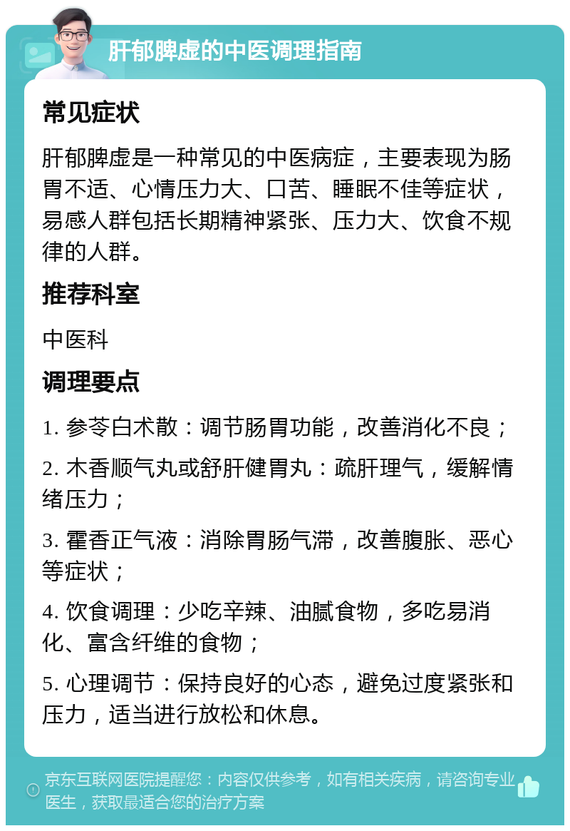 肝郁脾虚的中医调理指南 常见症状 肝郁脾虚是一种常见的中医病症，主要表现为肠胃不适、心情压力大、口苦、睡眠不佳等症状，易感人群包括长期精神紧张、压力大、饮食不规律的人群。 推荐科室 中医科 调理要点 1. 参苓白术散：调节肠胃功能，改善消化不良； 2. 木香顺气丸或舒肝健胃丸：疏肝理气，缓解情绪压力； 3. 霍香正气液：消除胃肠气滞，改善腹胀、恶心等症状； 4. 饮食调理：少吃辛辣、油腻食物，多吃易消化、富含纤维的食物； 5. 心理调节：保持良好的心态，避免过度紧张和压力，适当进行放松和休息。