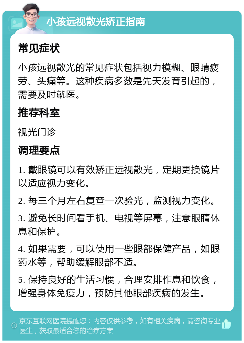 小孩远视散光矫正指南 常见症状 小孩远视散光的常见症状包括视力模糊、眼睛疲劳、头痛等。这种疾病多数是先天发育引起的，需要及时就医。 推荐科室 视光门诊 调理要点 1. 戴眼镜可以有效矫正远视散光，定期更换镜片以适应视力变化。 2. 每三个月左右复查一次验光，监测视力变化。 3. 避免长时间看手机、电视等屏幕，注意眼睛休息和保护。 4. 如果需要，可以使用一些眼部保健产品，如眼药水等，帮助缓解眼部不适。 5. 保持良好的生活习惯，合理安排作息和饮食，增强身体免疫力，预防其他眼部疾病的发生。