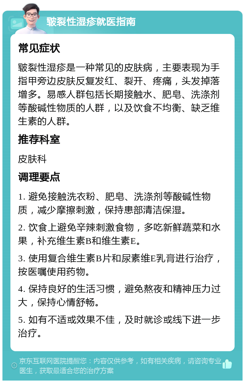 皲裂性湿疹就医指南 常见症状 皲裂性湿疹是一种常见的皮肤病，主要表现为手指甲旁边皮肤反复发红、裂开、疼痛，头发掉落增多。易感人群包括长期接触水、肥皂、洗涤剂等酸碱性物质的人群，以及饮食不均衡、缺乏维生素的人群。 推荐科室 皮肤科 调理要点 1. 避免接触洗衣粉、肥皂、洗涤剂等酸碱性物质，减少摩擦刺激，保持患部清洁保湿。 2. 饮食上避免辛辣刺激食物，多吃新鲜蔬菜和水果，补充维生素B和维生素E。 3. 使用复合维生素B片和尿素维E乳膏进行治疗，按医嘱使用药物。 4. 保持良好的生活习惯，避免熬夜和精神压力过大，保持心情舒畅。 5. 如有不适或效果不佳，及时就诊或线下进一步治疗。