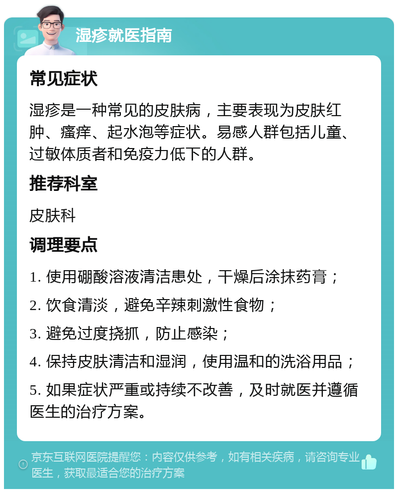 湿疹就医指南 常见症状 湿疹是一种常见的皮肤病，主要表现为皮肤红肿、瘙痒、起水泡等症状。易感人群包括儿童、过敏体质者和免疫力低下的人群。 推荐科室 皮肤科 调理要点 1. 使用硼酸溶液清洁患处，干燥后涂抹药膏； 2. 饮食清淡，避免辛辣刺激性食物； 3. 避免过度挠抓，防止感染； 4. 保持皮肤清洁和湿润，使用温和的洗浴用品； 5. 如果症状严重或持续不改善，及时就医并遵循医生的治疗方案。