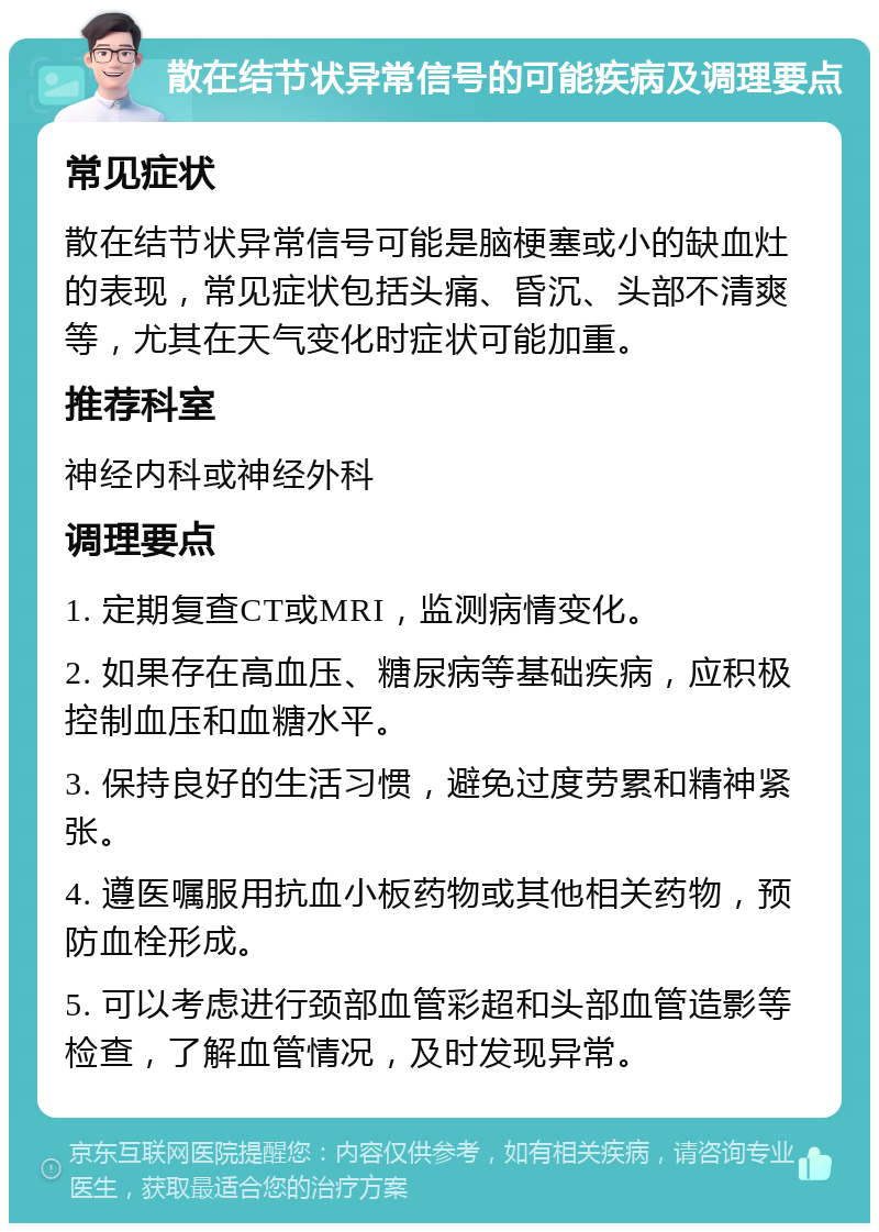 散在结节状异常信号的可能疾病及调理要点 常见症状 散在结节状异常信号可能是脑梗塞或小的缺血灶的表现，常见症状包括头痛、昏沉、头部不清爽等，尤其在天气变化时症状可能加重。 推荐科室 神经内科或神经外科 调理要点 1. 定期复查CT或MRI，监测病情变化。 2. 如果存在高血压、糖尿病等基础疾病，应积极控制血压和血糖水平。 3. 保持良好的生活习惯，避免过度劳累和精神紧张。 4. 遵医嘱服用抗血小板药物或其他相关药物，预防血栓形成。 5. 可以考虑进行颈部血管彩超和头部血管造影等检查，了解血管情况，及时发现异常。