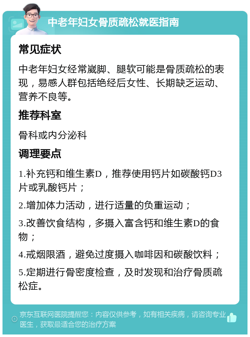 中老年妇女骨质疏松就医指南 常见症状 中老年妇女经常崴脚、腿软可能是骨质疏松的表现，易感人群包括绝经后女性、长期缺乏运动、营养不良等。 推荐科室 骨科或内分泌科 调理要点 1.补充钙和维生素D，推荐使用钙片如碳酸钙D3片或乳酸钙片； 2.增加体力活动，进行适量的负重运动； 3.改善饮食结构，多摄入富含钙和维生素D的食物； 4.戒烟限酒，避免过度摄入咖啡因和碳酸饮料； 5.定期进行骨密度检查，及时发现和治疗骨质疏松症。