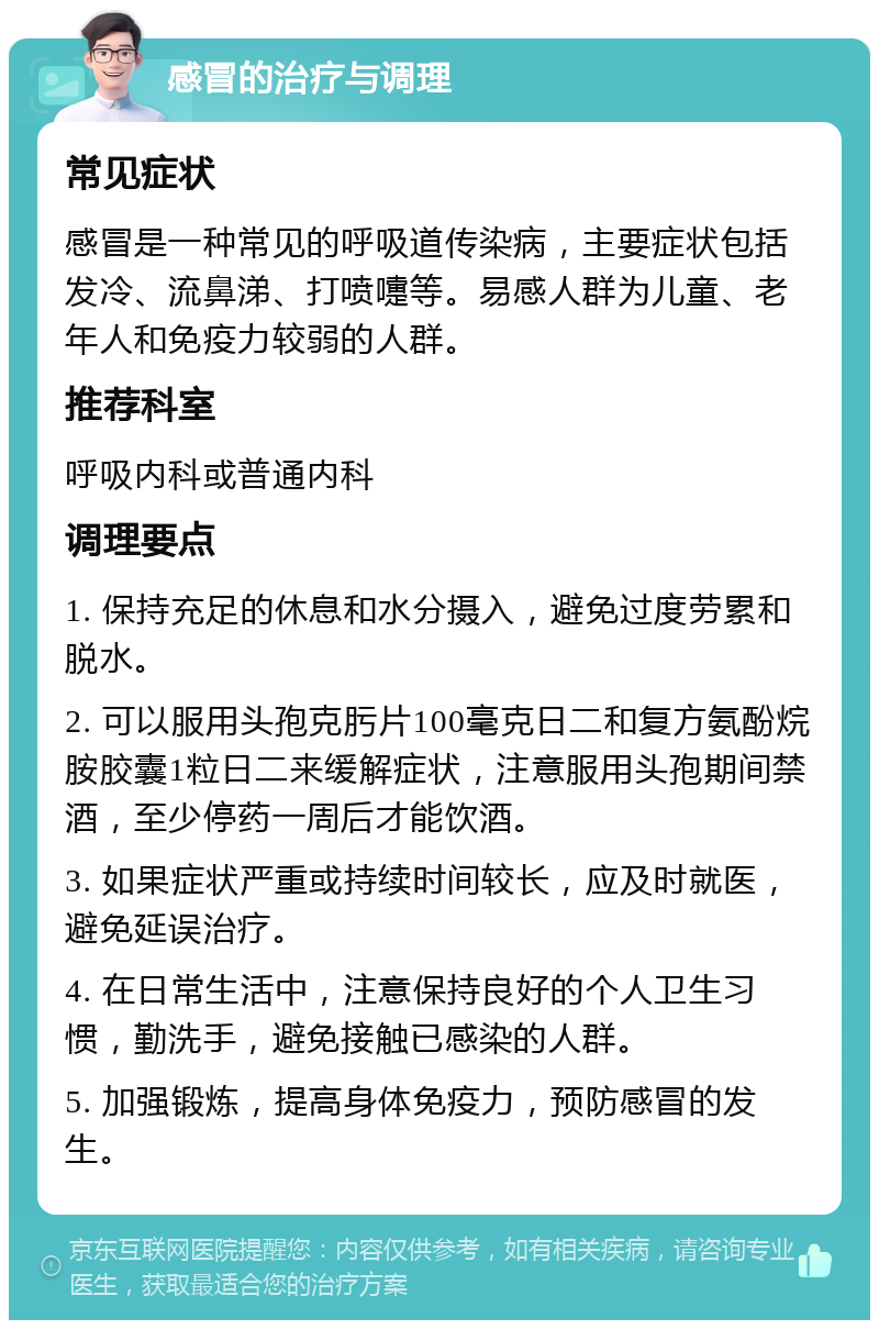 感冒的治疗与调理 常见症状 感冒是一种常见的呼吸道传染病，主要症状包括发冷、流鼻涕、打喷嚏等。易感人群为儿童、老年人和免疫力较弱的人群。 推荐科室 呼吸内科或普通内科 调理要点 1. 保持充足的休息和水分摄入，避免过度劳累和脱水。 2. 可以服用头孢克肟片100毫克日二和复方氨酚烷胺胶囊1粒日二来缓解症状，注意服用头孢期间禁酒，至少停药一周后才能饮酒。 3. 如果症状严重或持续时间较长，应及时就医，避免延误治疗。 4. 在日常生活中，注意保持良好的个人卫生习惯，勤洗手，避免接触已感染的人群。 5. 加强锻炼，提高身体免疫力，预防感冒的发生。