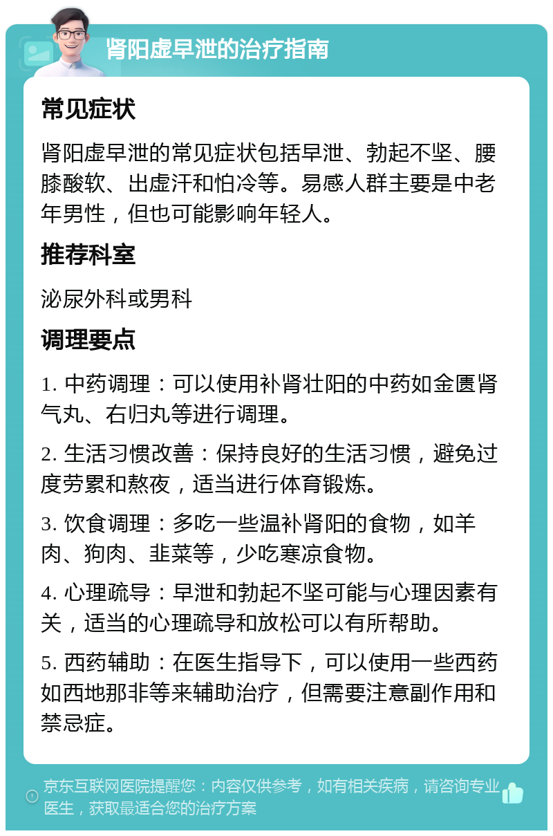 肾阳虚早泄的治疗指南 常见症状 肾阳虚早泄的常见症状包括早泄、勃起不坚、腰膝酸软、出虚汗和怕冷等。易感人群主要是中老年男性，但也可能影响年轻人。 推荐科室 泌尿外科或男科 调理要点 1. 中药调理：可以使用补肾壮阳的中药如金匮肾气丸、右归丸等进行调理。 2. 生活习惯改善：保持良好的生活习惯，避免过度劳累和熬夜，适当进行体育锻炼。 3. 饮食调理：多吃一些温补肾阳的食物，如羊肉、狗肉、韭菜等，少吃寒凉食物。 4. 心理疏导：早泄和勃起不坚可能与心理因素有关，适当的心理疏导和放松可以有所帮助。 5. 西药辅助：在医生指导下，可以使用一些西药如西地那非等来辅助治疗，但需要注意副作用和禁忌症。