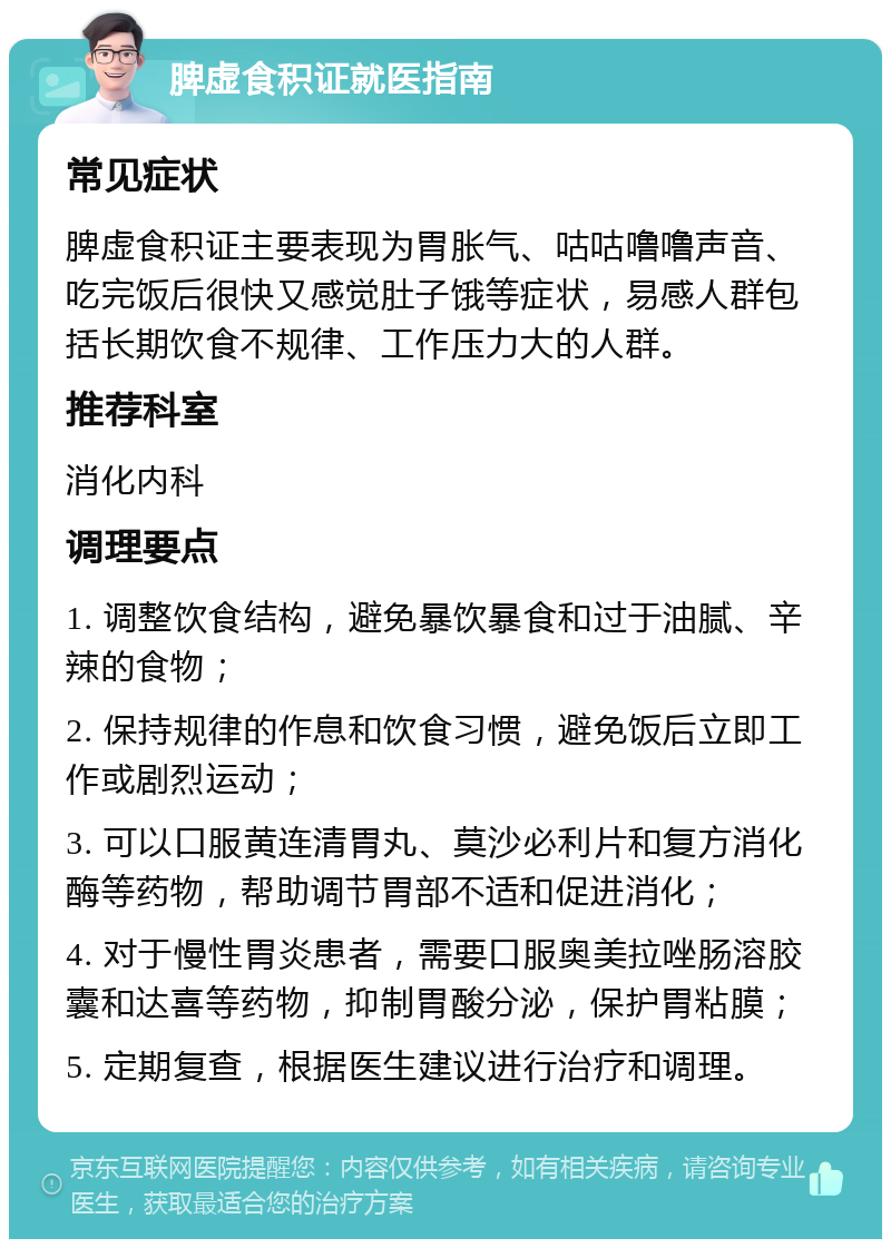 脾虚食积证就医指南 常见症状 脾虚食积证主要表现为胃胀气、咕咕噜噜声音、吃完饭后很快又感觉肚子饿等症状，易感人群包括长期饮食不规律、工作压力大的人群。 推荐科室 消化内科 调理要点 1. 调整饮食结构，避免暴饮暴食和过于油腻、辛辣的食物； 2. 保持规律的作息和饮食习惯，避免饭后立即工作或剧烈运动； 3. 可以口服黄连清胃丸、莫沙必利片和复方消化酶等药物，帮助调节胃部不适和促进消化； 4. 对于慢性胃炎患者，需要口服奥美拉唑肠溶胶囊和达喜等药物，抑制胃酸分泌，保护胃粘膜； 5. 定期复查，根据医生建议进行治疗和调理。