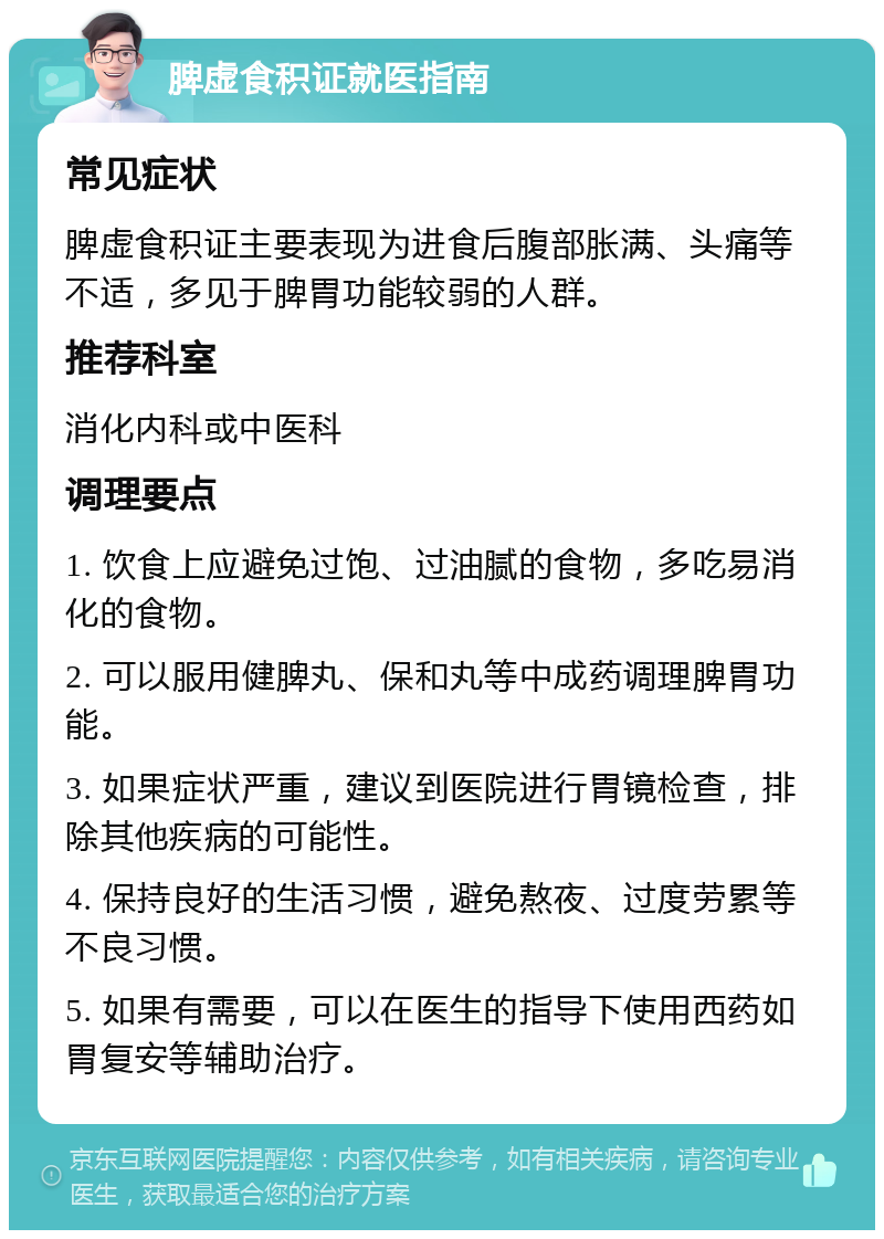 脾虚食积证就医指南 常见症状 脾虚食积证主要表现为进食后腹部胀满、头痛等不适，多见于脾胃功能较弱的人群。 推荐科室 消化内科或中医科 调理要点 1. 饮食上应避免过饱、过油腻的食物，多吃易消化的食物。 2. 可以服用健脾丸、保和丸等中成药调理脾胃功能。 3. 如果症状严重，建议到医院进行胃镜检查，排除其他疾病的可能性。 4. 保持良好的生活习惯，避免熬夜、过度劳累等不良习惯。 5. 如果有需要，可以在医生的指导下使用西药如胃复安等辅助治疗。