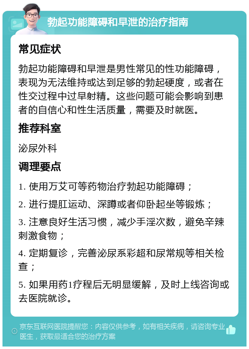 勃起功能障碍和早泄的治疗指南 常见症状 勃起功能障碍和早泄是男性常见的性功能障碍，表现为无法维持或达到足够的勃起硬度，或者在性交过程中过早射精。这些问题可能会影响到患者的自信心和性生活质量，需要及时就医。 推荐科室 泌尿外科 调理要点 1. 使用万艾可等药物治疗勃起功能障碍； 2. 进行提肛运动、深蹲或者仰卧起坐等锻炼； 3. 注意良好生活习惯，减少手淫次数，避免辛辣刺激食物； 4. 定期复诊，完善泌尿系彩超和尿常规等相关检查； 5. 如果用药1疗程后无明显缓解，及时上线咨询或去医院就诊。