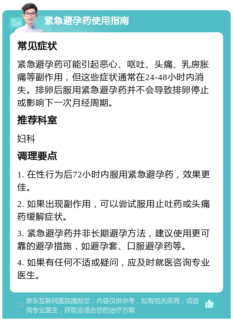 紧急避孕药使用指南 常见症状 紧急避孕药可能引起恶心、呕吐、头痛、乳房胀痛等副作用，但这些症状通常在24-48小时内消失。排卵后服用紧急避孕药并不会导致排卵停止或影响下一次月经周期。 推荐科室 妇科 调理要点 1. 在性行为后72小时内服用紧急避孕药，效果更佳。 2. 如果出现副作用，可以尝试服用止吐药或头痛药缓解症状。 3. 紧急避孕药并非长期避孕方法，建议使用更可靠的避孕措施，如避孕套、口服避孕药等。 4. 如果有任何不适或疑问，应及时就医咨询专业医生。