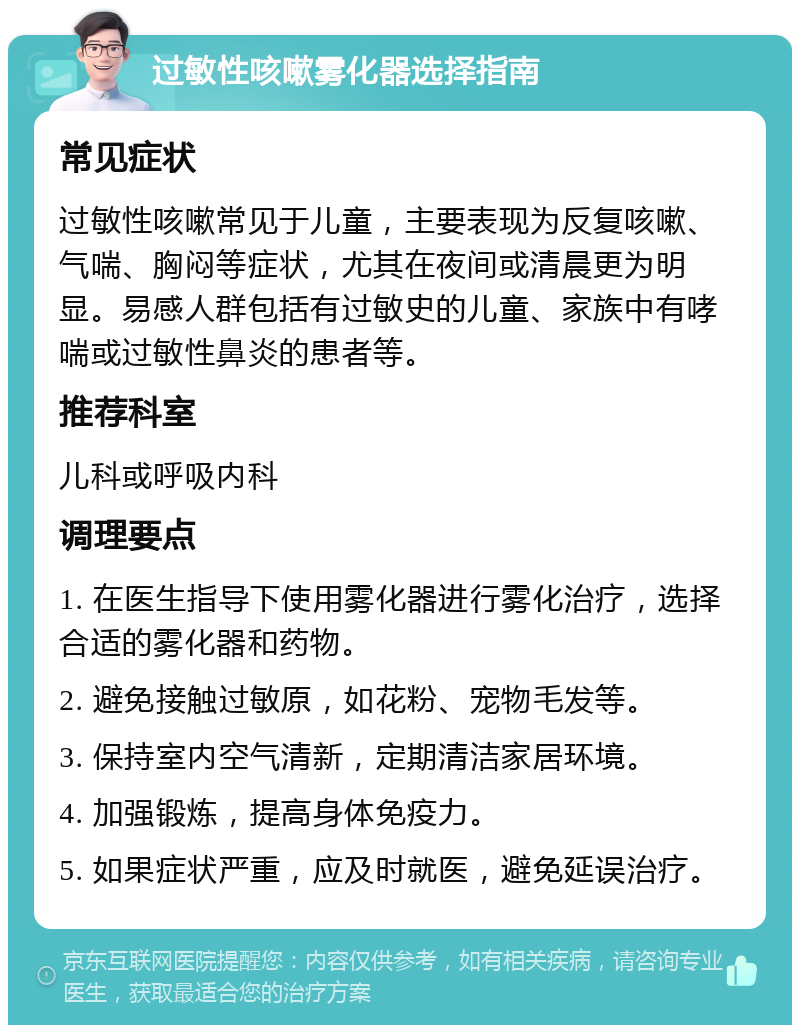 过敏性咳嗽雾化器选择指南 常见症状 过敏性咳嗽常见于儿童，主要表现为反复咳嗽、气喘、胸闷等症状，尤其在夜间或清晨更为明显。易感人群包括有过敏史的儿童、家族中有哮喘或过敏性鼻炎的患者等。 推荐科室 儿科或呼吸内科 调理要点 1. 在医生指导下使用雾化器进行雾化治疗，选择合适的雾化器和药物。 2. 避免接触过敏原，如花粉、宠物毛发等。 3. 保持室内空气清新，定期清洁家居环境。 4. 加强锻炼，提高身体免疫力。 5. 如果症状严重，应及时就医，避免延误治疗。