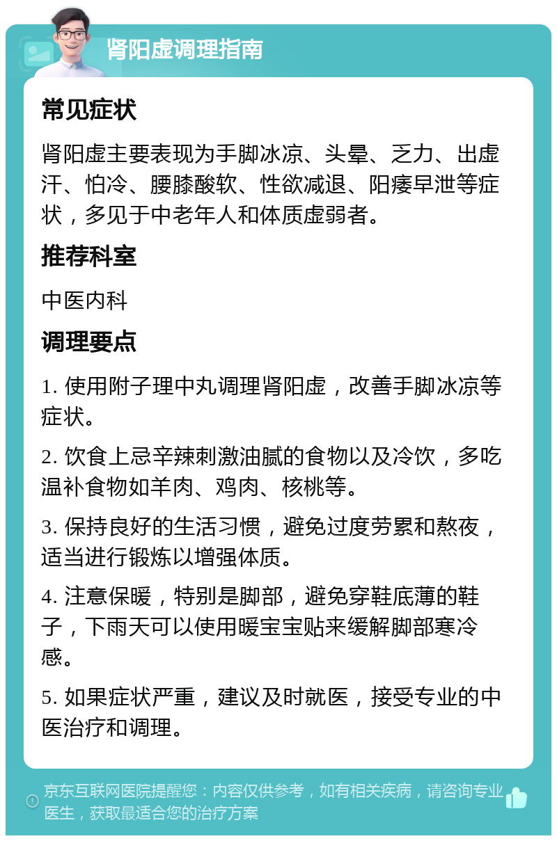 肾阳虚调理指南 常见症状 肾阳虚主要表现为手脚冰凉、头晕、乏力、出虚汗、怕冷、腰膝酸软、性欲减退、阳痿早泄等症状，多见于中老年人和体质虚弱者。 推荐科室 中医内科 调理要点 1. 使用附子理中丸调理肾阳虚，改善手脚冰凉等症状。 2. 饮食上忌辛辣刺激油腻的食物以及冷饮，多吃温补食物如羊肉、鸡肉、核桃等。 3. 保持良好的生活习惯，避免过度劳累和熬夜，适当进行锻炼以增强体质。 4. 注意保暖，特别是脚部，避免穿鞋底薄的鞋子，下雨天可以使用暖宝宝贴来缓解脚部寒冷感。 5. 如果症状严重，建议及时就医，接受专业的中医治疗和调理。