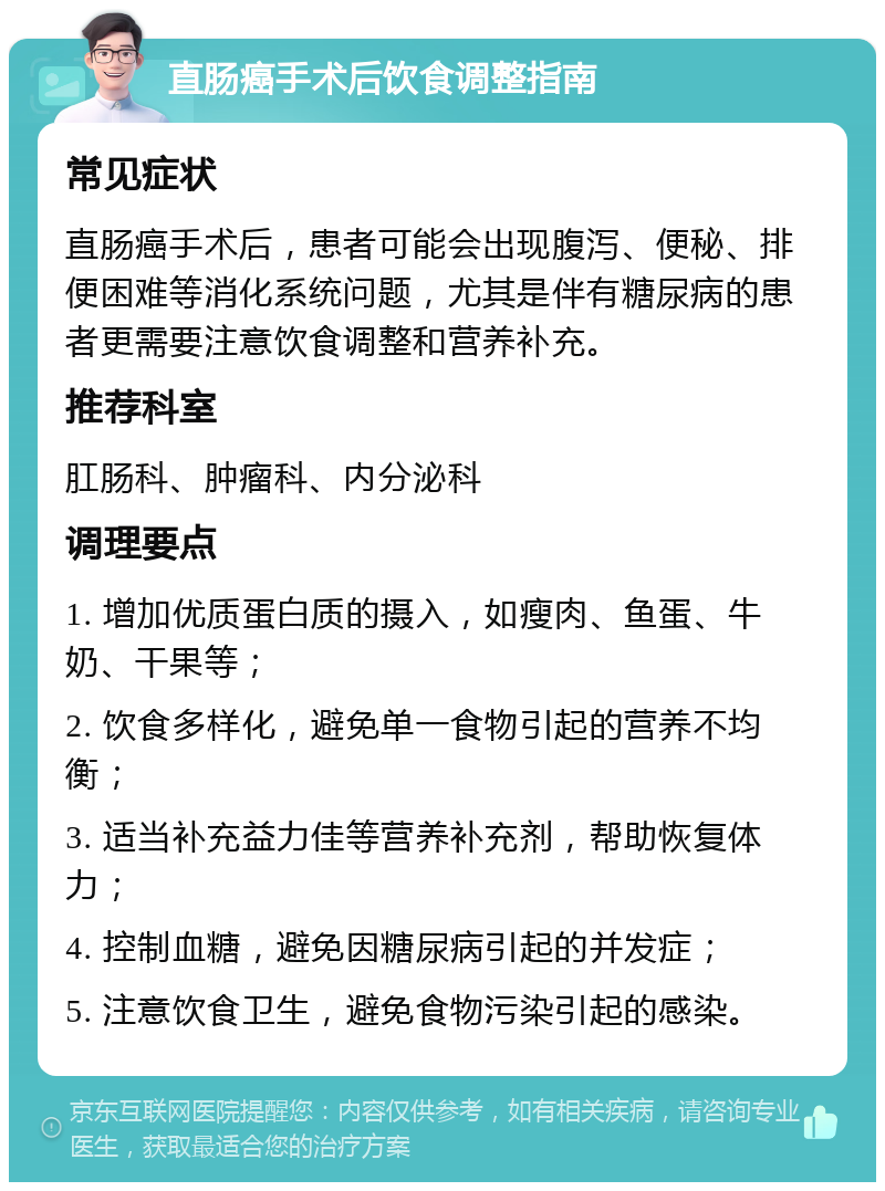 直肠癌手术后饮食调整指南 常见症状 直肠癌手术后，患者可能会出现腹泻、便秘、排便困难等消化系统问题，尤其是伴有糖尿病的患者更需要注意饮食调整和营养补充。 推荐科室 肛肠科、肿瘤科、内分泌科 调理要点 1. 增加优质蛋白质的摄入，如瘦肉、鱼蛋、牛奶、干果等； 2. 饮食多样化，避免单一食物引起的营养不均衡； 3. 适当补充益力佳等营养补充剂，帮助恢复体力； 4. 控制血糖，避免因糖尿病引起的并发症； 5. 注意饮食卫生，避免食物污染引起的感染。